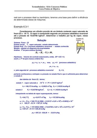 Termodinâmica - Série Concursos Públicos 
Curso Prático & Objetivo 
real com o processo ideal ou isentrópico, teremos uma base para definir a eficiência 
de determinada classe de máquinas. 
Exemplo 6.3-1 
Consideremos um cilindro provido de um êmbolo contendo vapor saturado de 
freon-22 a -10 oC. O vapor é comprimido segundo um processo adiabático reversível 
até a pressão de 15,63708 kgf/cm2. Determinar o trabalho por kg de vapor, nesse 
processo. 
Solução 
Sistema Freon - 22 
Estado inicial: T1, vapor saturado - estado determinado 
Estado final: P2 e processo adiabático reversível - estado conhecido 
Modelo - tabelas ou diagrama de propriedades 
Análise: 1a lei para sistema fechado 
1Q2 = (E2 - E1) +1W2 
Hipóteses: Volume de controle estacionário, então, EP = EC = 0, 
assim, a 1a lei para massa unitária fica 
1q 2 = u2 - u1 + 1w 2, mas, 1q 2 = 0 (processo adiabático) 
1w 2 = u1 - u2 
e pela segunda lei - processo adiabático reversível S2 = S1 
portanto conhecemos a entropia e a pressão no estado final o que é suficiente para determinar 
o estado 2. 
das tabelas de freon-22, temos; 
estado 1 - vapor saturado a -10 oC ® P1 = 3,6127 kgf/cm2 
h1 = 148,173 kcal/kg, v1 = 0,0653 m3/kg, S1 = 1,18335 kcal/kg K 
estado 2 P2 = 15,63708 kgf/cm2, S2 = S1 = 1,18335 kcal/kg K 
interpolando na tabela de vapor superaquecido, temos: 
T2 = 64,3 oC, v2= 0,0177 m3/kg, h2 = 157,020 kcal/kg 
u1 = h1 - P1v1 = 148,173 (4,1868) - [ (3,6127 x 9,81 x 104) x 0.0653] x 10-3 
u1 = 620,37 - 23,14 = 597,23 kJ/kg 
u2 = h2 - P2v2 = 157,020(4,1868) - [ 15,63708 x 9,81 x 104) x 0,0177] x 10-3 
u2 = 657,41 - 27,15 = 630,26 kJ/kg 
1w2 = 597,23 - 630,26 = - 33,03 kJ/kg 
 