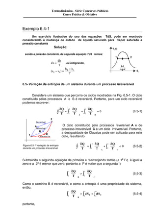 Exemplo 6.4-1 
Um exercício ilustrativo do uso das equações TdS, pode ser mostrado 
considerando a mudança de estado de liquido saturado para vapor saturado a 
pressão constante 
Solução: 
sendo a pressão constante, da segunda equação TdS temos: 
d s 
dh 
T 
= ou integrando, 
- 
- = 2 1 
(s s ) 
h h 
2 1 T 
6.5- Variação de entropia de um sistema durante um processo irreversível 
Considere um sistema que percorra os ciclos mostrados na Fig. 6.5-1. O ciclo 
constituído pelos processos A e B é reversível. Portanto, para um ciclo reversível 
podemos escrever: 
dQ d Q 
d 
T 
T 
Q 
T A B 
æ 
2 
ò = ò ç 
ò 
è ç 
ö 
÷ + 
ø ÷ 
æ 
ç 
è ç 
ö 
÷ = 
ø ÷ 
1 
1 
2 
0 (6.5-1) 
O ciclo constituído pelo processos reversível A e do 
processo irreversível C é um ciclo irreversível. Portanto, 
a desigualdade de Clausius pode ser aplicada para este 
ciclo, resultando 
dQ d Q 
d 
T 
T 
Q 
T A C 
æ 
1 
ò ç 
ò ò ÷ < 1 
è ç 
ö 
÷ = 
ø ÷ 
æ 
ç 
è ç 
ö 
÷ + 
ø ÷ 
æ 
ç 
è ç 
ö 
ø ÷ 
2 
2 
0 (6.5-2) 
Figura 6.5-1 Variação de entropia 
durante um processo irreversível 
Subtraindo a segunda equação da primeira e rearranjando temos (a 1a Eq. é igual a 
zero e a 2a é menor que zero, portanto a 1a é maior que a segunda !) 
dQ d 
T 
Q 
T B C 
æ 
1 
ò ç 
ò ÷ 2 
è ç 
ö 
÷ > 
ø ÷ 
æ 
ç 
è ç 
ö 
ø ÷ 
1 
2 
(6.5-3) 
Como o caminho B é reversível, e como a entropia é uma propriedade do sistema, 
então; 
dQ 
T 
1 
ò ÷ = ò = ò 2 
1 
dS dS 
B 
B C 
æ 
ç 
è ç 
ö 
ø ÷ 
1 
2 
2 
(6.5-4) 
portanto, 
Termodinâmica - Série Concursos Públicos 
Curso Prático & Objetivo 
 