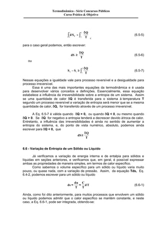 Termodinâmica - Série Concursos Públicos 
Curso Prático & Objetivo 
ò 1 
> ò 
1 d S 
Q 
ç 
C T 
C 
2 
2 
æ 
è ç 
ö 
÷ 
ø ÷ 
d 
(6.5-5) 
para o caso geral podemos, então escrever: 
dS 
Q 
T 
³ 
d 
(6.5-6) 
ou 
2 - ³ ò d 
S S 
Q 
2 1 1 T 
(6.5-7) 
Nessas equações a igualdade vale para processo reversível e a desigualdade para 
processo irreversível. 
Essa é uma das mais importantes equações da termodinâmica e é usada 
para desenvolver vários conceitos e definições. Essencialmente, essa equação 
estabelece a influência da irreversibilidade sobre a entropia de um sistema. Assim 
se uma quantidade de calor dQ é transferida para o sistema à temperatura T 
segundo um processo reversível a variação de entropia será menor que se a mesma 
quantidade de calor, dQ, for transferido através de um processo irreversível. 
A Eq. 6.5-7 é válida quando dQ = 0, ou quando dQ < 0, ou mesmo quando 
dQ > 0. Se dQ for negativo a entropia tenderá a decrescer devido à troca de calor. 
Entretanto, a influência das irreversibilidades é ainda no sentido de aumentar a 
entropia do sistema, e, do ponto de vista numérico, absoluto, podemos ainda 
escrever para dQ < 0, que 
dS 
Q 
T 
³ 
d 
6.6 - Variação de Entropia de um Sólido ou Líquido 
Já verificamos a variação de energia interna e de entalpia para sólidos e 
líquidas em seções anteriores, e verificamos que, em geral, é possível expressar 
ambas as propriedades de maneira simples, em termos de calor específico. 
Como sabemos o volume específico para um sólido ou líquido varia muito 
pouco, ou quase nada, com a variação de pressão. Assim, da equação Tds, Eq. 
6.4-2, podemos escrever para um sólido ou líquido 
ds 
du 
T 
C 
T 
» » dT (6.6-1) 
Ainda, como foi dito anteriormente, para muitos processos que envolvem um sólido 
ou líquido podemos admitir que o calor específico se mantém constante, e neste 
caso, a Eq. 6.6-1, pode ser integrada, obtendo-se: 
 