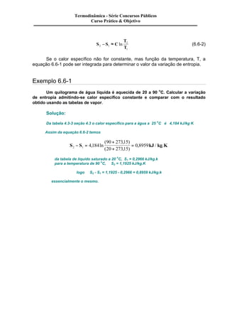 Termodinâmica - Série Concursos Públicos 
Curso Prático & Objetivo 
- » ln (6.6-2) 
S S C 
T 
2 
2 1 T 
1 
Se o calor específico não for constante, mas função da temperatura, T, a 
equação 6.6-1 pode ser integrada para determinar o valor da variação de entropia. 
Exemplo 6.6-1 
Um quilograma de água líquida é aquecida de 20 a 90 oC. Calcular a variação 
de entropia admitindo-se calor específico constante e comparar com o resultado 
obtido usando as tabelas de vapor. 
Solução: 
Da tabela 4.3-3 seção 4.3 o calor específico para a água a 25 oC é 4,184 kJ/kg K 
Assim da equação 6.6-2 temos 
+ 
+ 
( 90 27315 
, ) 
( 20 27315 
, ) 
- = , ln = 
0 8959 
S S 4 184 
, kJ / kg . 
K 2 1 da tabela de liquido saturado a 20 oC, S1 = 0,2966 kJ/kg.k 
para a temperatura de 90 oC, S2 = 1,1925 kJ/kg.K 
logo S2 - S1 = 1,1925 - 0,2966 = 0,8959 kJ/kg.k 
essencialmente o mesmo. 
 