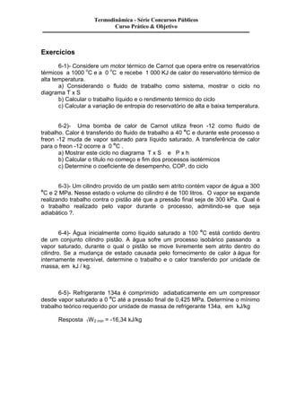 Exercícios 
Termodinâmica - Série Concursos Públicos 
Curso Prático & Objetivo 
6-1)- Considere um motor térmico de Carnot que opera entre os reservatórios 
térmicos a 1000 oC e a 0 oC e recebe 1 000 KJ de calor do reservatório térmico de 
alta temperatura. 
a) Considerando o fluido de trabalho como sistema, mostrar o ciclo no 
diagrama T x S 
b) Calcular o trabalho líquido e o rendimento térmico do ciclo 
c) Calcular a variação de entropia do reservatório de alta e baixa temperatura. 
6-2)- Uma bomba de calor de Carnot utiliza freon -12 como fluido de 
trabalho. Calor é transferido do fluido de trabalho a 40 oC e durante este processo o 
freon -12 muda de vapor saturado para líquido saturado. A transferência de calor 
para o freon -12 ocorre a 0 oC . 
a) Mostrar este ciclo no diagrama T x S e P x h 
b) Calcular o título no começo e fim dos processos isotérmicos 
c) Determine o coeficiente de desempenho, COP, do ciclo 
6-3)- Um cilindro provido de um pistão sem atrito contém vapor de água a 300 
oC e 2 MPa. Nesse estado o volume do cilindro é de 100 litros. O vapor se expande 
realizando trabalho contra o pistão até que a pressão final seja de 300 kPa. Qual é 
o trabalho realizado pelo vapor durante o processo, admitindo-se que seja 
adiabático ?. 
6-4)- Água inicialmente como líquido saturado a 100 oC está contido dentro 
de um conjunto cilindro pistão. A água sofre um processo isobárico passando a 
vapor saturado, durante o qual o pistão se move livremente sem atrito dentro do 
cilindro. Se a mudança de estado causada pelo fornecimento de calor à água for 
internamente reversível, determine o trabalho e o calor transferido por unidade de 
massa, em kJ / kg. 
6-5)- Refrigerante 134a é comprimido adiabaticamente em um compressor 
desde vapor saturado a 0 oC até a pressão final de 0,425 MPa. Determine o mínimo 
trabalho teórico requerido por unidade de massa de refrigerante 134a, em kJ/kg 
Resposta 1W2 min = -16,34 kJ/kg 
 