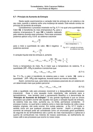 Termodinâmica - Série Concursos Públicos 
Curso Prático & Objetivo 
6.7 - Princípio do Aumento de Entropia 
Nesta seção examinaremos a variação total de entropia de um sistema e de 
seu meio, quando o sistema sofre uma mudança de estado. Este estudo conduz ao 
princípio do aumento de entropia. 
Consideremos o processo mostrado na Fig. 6.7-1 no qual uma quantidade de 
Calor dQ é transferida do meio à temperatura TO para o 
sistema à temperatura T; seja dW o trabalho realizado 
pelo sistema durante esse processo. Para esse processo 
podemos aplicar a Eq. 6.5-6 ao sistema e escrever 
dS 
d 
Q 
Sistema T ³ 
para o meio a quantidade de calor, dQ é negativa e 
podemos escrever 
dS 
Q 
- d 
meio T = 
0 
A variação líquida total de entropia é, portanto 
æ 
Fig. 6.7-1 - variação de entropia 
= + ³ - ³ - 
dS dS dS 
Q 
T 
Q 
T 
Q 
è ç 
Liquido Sistema Meio T T 
O O 
ö 
ø ÷ 
d d 
d 
1 1 
do sistema mais meio 
Como a temperatura do meio, TO é maior que a temperatura do sistema, T, a 
quantidade (1/T - 1/TO) é positiva e concluímos que: 
dS dS dS LIQ. Sistema Meio = + ³ 0 (6.7-1) 
Se T > TO, o calor é transferido do sistema para o meio e tanto dQ como a 
quantidade (1/T - 1/TO) são negativas, levando assim ao mesmo resultado. 
Assim, concluímos que, para todos os processos possíveis de um sistema em 
um determinado meio que podem percorrer 
dS dS dS LIQ. Sistema Meio = + ³ 0 (6.7-2) 
onde a igualdade vale para processo reversível e a desigualdade para processo 
irreversível. Essa é uma equação muito importante, não somente para a 
termodinâmica, mas também para o pensamento filosófico e é denominada de 
“Princípio do Aumento de Entropia”. O seu grande significado é que os únicos 
processos que podem ocorrer são aqueles nos quais a variação líquida de entropia, 
do sistema mais seu meio, aumenta (ou, no limite, permanece constante). O 
processo inverso, no qual tanto o sistema como o meio são trazidos de volta a seus 
estados originais, não pode ocorrer. Em outras palavras, a Eq. 6.7-1 impõe o 
sentido único em que qualquer processo pode ocorrer. Assim o princípio do 
aumento de entropia pode ser considerado como um enunciado geral quantitativo 
da segunda lei da termodinâmica sob o ponto de vista macroscópico e aplica-se à 
queima de combustíveis nos motores de nossos automóveis, ao resfriamento do 
nosso café e aos processos que ocorre no nosso corpo. 
 