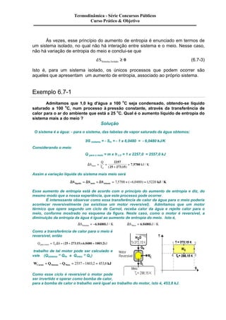Termodinâmica - Série Concursos Públicos 
Curso Prático & Objetivo 
Às vezes, esse princípio do aumento de entropia é enunciado em termos de 
um sistema isolado, no qual não há interação entre sistema e o meio. Nesse caso, 
não há variação de entropia do meio e conclui-se que 
dSSistema Isolado ³ 0 (6.7-3) 
Isto é, para um sistema isolado, os únicos processos que podem ocorrer são 
aqueles que apresentam um aumento de entropia, associado ao próprio sistema. 
Exemplo 6.7-1 
Admitamos que 1,0 kg d'água a 100 oC seja condensado, obtendo-se líquido 
saturado a 100 oC, num processo à pressão constante, através da transferência de 
calor para o ar do ambiente que está a 25 oC. Qual é o aumento líquido de entropia do 
sistema mais a do meio ? 
Solução 
O sistema é a água: - para o sistema, das tabelas de vapor saturado da água obtemos: 
DS sistema = - Slv = - 1 x 6,0480 = - 6,0480 kJ/K 
Considerando o meio 
Q para o meio = m x h LV = 1 x 2257,0 = 2557,0 kJ 
DS 
Q 
T 
= = 
kJ K meio 
O 
+ 
= 
2257 
25 273 15 
7 5700 
( , ) 
, / 
Assim a variação líquida do sistema mais meio será 
DS DS DS kJ K liquido meio sistema = + = 7,5700 + (-6,0480) = 1,5220 / 
Esse aumento de entropia está de acordo com o princípio do aumento de entropia e diz, do 
mesmo modo que a nossa experiência, que este processo pode ocorrer. 
É interessante observar como essa transferência de calor da água para o meio poderia 
acontecer reversivelmente (se existisse um motor reversível). Admitamos que um motor 
térmico que opere segundo um ciclo de Carnot, receba calor da água e rejeite calor para o 
meio, conforme mostrado no esquema da figura. Neste caso, como o motor é reversível, a 
diminuição da entropia da água é igual ao aumento de entropia do meio. Isto é, 
DS kJ K Sistema = -6,0480 / DS kJ K Meio = 6,0480 / 
Como a transferência de calor para o meio é 
reversível, então 
Q T S x kJ para o meio O = D = (25 + 273,15) 6,0480 = 1803,2 
trabalho de tal motor pode ser calculado e 
vale (Qsistema º QH, e Qmeio º QL) 
W Q Q kJ Carnot Sistema Meio = - = 2557 -1803,2 = 453,8 
Como esse ciclo é reversível o motor pode 
ser invertido e operar como bomba de calor, 
para a bomba de calor o trabalho será igual ao trabalho do motor, isto é, 453,8 kJ. 
 
