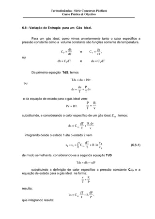 Termodinâmica - Série Concursos Públicos 
6.8 - Variação de Entropia para um Gás Ideal. 
Para um gás ideal, como vimos anteriormente tanto o calor específico a 
pressão constante como a volume constante são funções somente da temperatura. 
C 
dh 
P dT = e C 
du 
V dT = , 
ou 
dh C dT P = e du C dT V = 
Da primeira equação TdS, temos 
Tds = du + Pdv 
ou 
ds 
du 
T 
P 
T 
= + dv 
e da equação de estado para o gás ideal vem: 
Pv = RT Þ 
P 
T 
R 
v 
= 
substituindo, e considerando o calor específico de um gás ideal,Cvo , temos; 
ds C 
dT 
T 
R dv 
vo v = + 
integrando desde o estado 1 até o estado 2 vem 
2 
- = ò + ln (6.8-1) 
s s C 
dT 
T 
R 
v 
2 1 1 vo v 
2 
1 
de modo semelhante, considerando-se a segunda equação TdS 
Tds = dh - vdP 
substituindo a definição de calor específico a pressão constante CPO e a 
equação de estado para o gás ideal na forma: 
v 
T 
R 
P 
= 
resulta; 
ds C 
dT 
T 
R 
dP 
po P = - , 
que integrando resulta: 
Curso Prático & Objetivo 
 