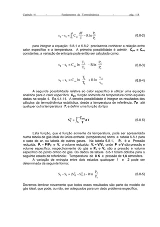 Capítulo - 6 - Fundamentos da Termodinâmica - pág. - 18 
2 
- = ò - ln (6.8-2) 
s s C 
dT 
T 
R 
P 
2 
2 1 po P 
1 
1 
para integrar a equação 6.8-1 e 6.8-2 precisamos conhecer a relação entre 
calor específico e a temperatura. A primeira possibilidade é admitir Cpo e Cvo 
constantes, a variação de entropia pode então ser calculada como: 
s s C 
T 
T 
R 
P 
2 
2 1 po P 
1 
2 
1 
- = 
æ 
è ç 
ö 
ø ÷ 
- 
æ 
è ç 
ö 
ø ÷ 
ln ln (6.8-3) 
s s C 
T 
T 
R 
v 
2 
2 1 vo v 
1 
2 
1 
- = 
æ 
è ç 
ö 
ø ÷ 
+ 
æ 
è ç 
ö 
ø ÷ 
ln ln (6.8-4) 
A segunda possibilidade relativa ao calor específico é utilizar uma equação 
analítica para o calor específico Cpo função somente da temperatura como aquelas 
dadas na seção 4, Eq.4.4-14. A terceira possibilidade é integrar os resultados dos 
cálculos da termodinâmica estatística, desde a temperatura de referência, To até 
qualquer outra temperatura T, e definir uma função do tipo 
S 
C 
T 
T 
= ò (6.8-5) 
O PO 
dT T 
To 
Esta função, que é função somente da temperatura, pode ser apresentada 
numa tabela de gás ideal de única entrada (temperatura) como a tabela 6.8-1 para 
o caso do ar, ou tabela de outros gases. Na tabela 6.8-1, Pr é a Pressão 
reduzida, Pr = P/PC e Vr o volume reduzido, Vr = V/Vc onde P e V são pressão e 
volume específico, respectivamente do gás e Pc e Vc são a pressão e volume 
específico do ponto crítico do gás. Os dados da tabela 6.8-1 foram obtidos para o 
seguinte estado de referência: Temperatura de 0 K e pressão de 1,0 atmosfera. 
A variação de entropia entre dois estados quaisquer 1 e 2 pode ser 
determinada da seguinte forma; 
O 
O 
S S S S R 
P 
2 1 2 1 
T T 
P 
2 
1 
- = - - 
æ 
è ç 
ö 
ø ÷ 
( ) ln (6.8-5) 
Devemos lembrar novamente que todos esses resultados são parte do modelo de 
gás ideal, que pode, ou não, ser adequados para um dado problema específico. 
 