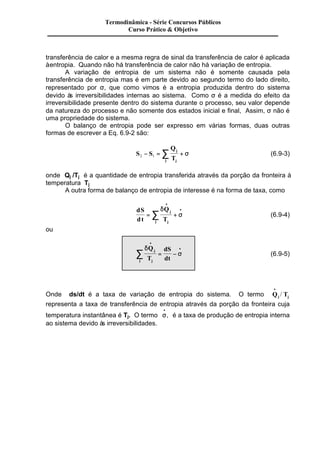 Termodinâmica - Série Concursos Públicos 
Curso Prático & Objetivo 
transferência de calor e a mesma regra de sinal da transferência de calor é aplicada 
à entropia. Quando não há transferência de calor não há variação de entropia. 
A variação de entropia de um sistema não é somente causada pela 
transferência de entropia mas é em parte devido ao segundo termo do lado direito, 
representado por s, que como vimos é a entropia produzida dentro do sistema 
devido às irreversibilidades internas ao sistema. Como s é a medida do efeito da 
irreversibilidade presente dentro do sistema durante o processo, seu valor depende 
da natureza do processo e não somente dos estados inicial e final, Assim, s não é 
uma propriedade do sistema. 
O balanço de entropia pode ser expresso em várias formas, duas outras 
formas de escrever a Eq. 6.9-2 são: 
2 1 - = å + s (6.9-3) 
S S 
Q 
T 
j 
j j 
onde Qj /Tj é a quantidade de entropia transferida através da porção da fronteira à 
temperatura Tj 
A outra forma de balanço de entropia de interesse é na forma de taxa, como 
dS 
dt 
· 
· åd 
Q 
T 
j 
= + 
j j 
s (6.9-4) 
ou 
d 
å · = - s 
(6.9-5) 
· 
Q 
T 
dS 
dt 
j 
j j 
· 
/ 
Onde ds/dt é a taxa de variação de entropia do sistema. O termo Q T j j 
representa a taxa de transferência de entropia através da porção da fronteira cuja 
temperatura instantânea é Tj. O termo s · 
· 
, é a taxa de produção de entropia interna 
ao sistema devido às irreversibilidades. 
 