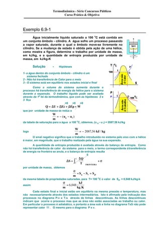 Exemplo 6.9-1 
Termodinâmica - Série Concursos Públicos 
Curso Prático & Objetivo 
Água inicialmente líquido saturado a 100 oC está contida em 
um conjunto êmbolo - cilindro. A água sofre um processo passando 
a vapor saturado, durante o qual o êmbolo move-se livremente no 
cilindro. Se a mudança de estado é obtida pela ação de uma hélice, 
como mostra a figura, determine o trabalho por unidade de massa, 
em kJ/kg, e a quantidade de entropia produzida por unidade de 
massa, em kJ/kg-K 
Solução - Hipóteses 
1- a água dentro do conjunto êmbolo - cilindro é um 
sistema fechado 
2 - Não há transferência de Calor para o meio 
3 - O sistema está em equilíbrio nos estados inicial e final 
Como o volume do sistema aumenta durante o 
processo há transferência de energia da hélice para o sistema 
durante a expansão. O trabalho líquido pode ser avaliado 
através da 1a lei da termodinâmica, que com as hipóteses 2 e 
3 fica 
=0 =0 =0 
Q = DU + DEc + DEp + W 
que por unidade de massa se reduz a 
W 
m 
u u g l = - ( - ) 
da tabela de saturação para a água a 100 oC, obtemos, (u g - u l) = 2087,56 kJ/kg 
logo 
W 
m 
= - 2087,56 kJ / kg 
O sinal negativo significa que o trabalho introduzido no sistema pelo eixo com a hélice 
é maior, em magnitude, que o trabalho realizado pela água na sua expansão. 
A quantidade de entropia produzida é avaliada através do balanço de entropia. Como 
não há transferência de calor do sistema para o meio, o termo correspondente à transferência 
de energia na fronteira se anula, e o balanço de entropia resulta 
0 
DS 
ò ÷ + d 
Q 
T FRONTEIRA 
= 
æ 
ç 
è ç 
ö 
ø ÷ 
s 
2 
1 
por unidade de massa, obtemos 
s 
m 
S S S g l gl = - = 
da mesma tabela de propriedades saturadas, para T= 100 oC o valor de Sgl = 6,048 kJ/kg-k 
assim 
s 
m 
kJ 
kg K 
= 6,048 
. 
Cada estado final e inicial estão em equilíbrio na mesma pressão e temperatura, mas 
não necessariamente através dos estados intermediários. Isto é afirmado pela indicação dos 
processos no diagrama P-v e T-s através de linhas descontinuas. As linhas descontinuas 
indicam que ocorre o processo mas que as área não estão associadas ao trabalho ou calor. 
Em particular o processo é adiabático, e portanto a área sob a linha no diagrama TxS não pode 
representar calor !!! . O mesmo para o diagrama P x v. 
 