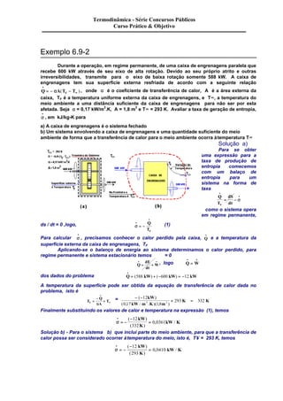 Exemplo 6.9-2 
Termodinâmica - Série Concursos Públicos 
Curso Prático & Objetivo 
Durante a operação, em regime permanente, de uma caixa de engrenagens paralela que 
recebe 600 kW através de seu eixo de alta rotação. Devido ao seu próprio atrito e outras 
irreversibilidades, transmite para o eixo de baixa rotação somente 588 kW. A caixa de 
engrenagens tem sua superfície externa resfriada de acordo com a seguinte relação 
Q A T T F 
· 
= - a ( - ¥ ) , onde a é o coeficiente de transferência de calor, A é a área externa da 
caixa, TF é a temperatura uniforme externa da caixa de engrenagens, e T¥, a temperatura do 
meio ambiente a uma distância suficiente da caixa de engrenagens para não ser por esta 
afetada. Seja a = 0,17 kW/m2.K, A = 1,8 m2 e T¥ = 293 K. Avaliar a taxa de geração de entropia, 
· 
, em kJ/kg-K para 
a) A caixa de engrenagens é o sistema fechado 
b) Um sistema envolvendo a caixa de engrenagens e uma quantidade suficiente do meio 
ambiente de forma que a transferência de calor para o meio ambiente ocorra à temperatura T¥ 
s · 
Solução a) 
Para se obter 
uma expressão para a 
taxa de produção de 
entropia comecemos 
com um balaço de 
entropia para um 
sistema na forma de 
taxa 
· 
dS 
dt F 
Q 
T 
· 
= - s 
como o sistema opera 
em regime permanente, 
ds / dt = 0 ,logo, s · 
· 
· 
= - 
Q 
TF 
(1) 
Para calcular s · 
· 
, precisamos conhecer o calor perdido pela caixa, Q · 
· e a temperatura da 
superfície externa da caixa de engrenagens, TF 
Aplicando-se o balanço de energia ao sistema determinamos o calor perdido, para 
regime permanente e sistema estacionário temos = 0 
· · 
= + , logo Q W 
Q 
dE 
dt 
W 
· · 
= 
· 
= (588 ) + (-600 ) = -12 
dos dados do problema Q kW kW kW 
A temperatura da superfície pode ser obtida da equação de transferência de calor dada no 
problema, isto é 
T 
· 
Q 
a A 
¥ 
- 
= 
+ 
T F = - - 
+ = 
kW 
( 12 
) 
293 332 2 2 
kW m K m 
( 0 , 17 / . )( 1 , 8 
) 
K K 
Finalmente substituindo os valores de calor e temperatura na expressão (1), temos 
s · 
· 
= - 
- 
= 
( ) 
( ) 
, / 
12 
332 
0 0361 
kW 
K 
kW K 
Solução b) - Para o sistema b) que inclui parte do meio ambiente, para que a transferência de 
calor possa ser considerado ocorrer à temperatura do meio, isto é, T¥ = 293 K, temos 
s · 
· 
= - 
- 
= 
( ) 
( ) 
, / 
12 
293 
0 0410 
kW 
K 
kW K 
 