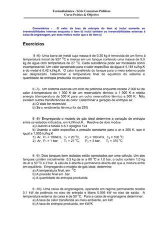 Termodinâmica - Série Concursos Públicos 
Curso Prático & Objetivo 
Comentários - O valor da taxa de entropia do item a) inclui somente as 
irreversibilidades internas enquanto o item b) inclui também as irreversibilidades externas à 
caixa de engrenagem, por esse motivo maior que o do item a) 
Exercícios 
6 -6)- Uma barra de metal cuja massa é de 0,30 kg é removida de um forno à 
temperatura inicial de 927 OC e imersa em um tanque contendo uma massa de 9,0 
kg de água com temperatura de 27 OC. Cada substância pode ser modelada como 
incompressível. Um valor apropriado para o calor específico da água é 4,184 kJ/kg.K 
e do metal é 0,42 kJ/kg.K. O calor transferido do tanque para o meio externo pode 
ser desprezado. Determinar a temperatura final de equilíbrio do sistema e 
quantidade de entropia produzida no processo. 
6 -7)- Um sistema executa um ciclo de potência enquanto recebe 2 000 kJ de 
calor à temperatura de 1 000 K de um reservatório térmico a 1 000 K e rejeita 
energia à temperatura de 500 K para um outro reservatório térmico a 500 K. Não 
existem outras transferências de calor. Determinar a geração de entropia se: 
a) O ciclo for reversível 
b) Se o rendimento térmico for de 25% 
6 -8)- Empregando o modelo de gás ideal determine a variação de entropia 
entre os estados indicados, em kJ/Kmol.K. Resolva de dois modos 
a) Usando a tabela 6.8-1 à página 124 
b) Usando o calor específico a pressão constante para o ar a 300 K, que é 
igual a 1,005 kJ/kg.K 
1) Ar, P1 = 100kPa, T1 = 20 oC, P2 = 100 kPa, T2 = 100 oC 
2) Ar, P1 = 1 bar , T1 = 27 oC, P2 = 3 bar, T2 = 370 oC 
6 -9)- Dois tanques bem isolados estão conectados por uma válvula. Um dos 
tanques contém inicialmente 0,5 kg de ar a 80 oC e 1,0 bar, o outro contém 1,0 kg 
de ar a 50 oC e 2 bar. A válvula é aberta e permanece aberta até que a mistura entre 
em equilíbrio. Empregando o modelo de gás ideal, determine 
a) A temperatura final, em OC 
b) A pressão final em bar 
c) A quantidade de entropia produzida 
6 -10)- Uma caixa de engrenagens, operando em regime permanente recebe 
0,1 kW de potência no eixo de entrada e libera 0,095 kW no eixo de saída. A 
temperatura externa da caixa é de 50 oC. Para a caixa de engrenagens determinar: 
a) A taxa de calor transferida ao meio ambiente, em kW 
b) A taxa de entropia produzida, em kW/K 
 