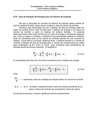 Termodinâmica - Série Concursos Públicos 
Curso Prático & Objetivo 
6.10 - Taxa de Variação de Entropia para um Volume de Controle 
Até aqui a discussão do conceito de balanço de entropia estava restrito ao 
caso do sistema fechado. Agora vamos analisar o caso do volume de controle. 
Iniciamos pela observação de que o balanço da taxa de entropia pode ser 
obtido da mesma forma como foi feito para o balanço de energia e de massa no 
volume de controle a partir do balanço do sistema fechado. O presente 
desenvolvimento será menos formal que no caso da energia e iniciaremos argüindo 
que, como a massa e a energia, a entropia é uma propriedade extensiva e também 
pode ser transferida para ou do volume de controle através de uma corrente de 
matéria. Como esta é a principal diferença entre o sistema fechado e o volume de 
controle o balanço da taxa de entropia para o volume de controle pode ser obtido 
pela modificação da Eq. 6.9-4 ou 6.9-5 para considerar esta transferência de 
entropia devido aos fluxos mássicos. O resultado é 
dS 
dt 
Q 
T 
V C j m S m S 
. 
= + - + . 
j j 
e 
e 
e s 
s 
s v c 
· 
· · · å å å s (6.10-1) 
ou rearranjado para ficar em uma forma mnemônica com o balanço de energia 
Q 
T 
m S 
dS 
dt 
m S j 
j j 
e 
e 
e 
V C 
s 
s 
s v c 
· 
· · · å +å = . +å - 
s . (6.10-2) 
onde: 
dS 
v.c = representa a taxa de variação de entropia dentro do volume de controle 
dt 
· · 
me Se e ms Ss 
considera, respectivamente a taxa de entropia transferida do ou 
para o volume de controle que acompanha o fluxo de massa. 
Os demais termos tem o mesmo significado descrito anteriormente 
 