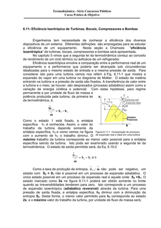 Termodinâmica - Série Concursos Públicos 
Curso Prático & Objetivo 
6.11- Eficiência Isentrópica de Turbinas, Bocais, Compressores e Bombas 
Engenheiros tem necessidade de conhecer a eficiência dos diversos 
dispositivos de um sistema. Diferentes definições são empregadas para se estudar 
a eficiência de um equipamento. Nesta seção a Chamada "eficiência 
isoentrópica” de turbinas, bocais, compressores e bombas será apresentada. 
No capítulo 5 vimos que a segunda lei da termodinâmica conduz ao conceito 
de rendimento de um ciclo térmico ou à eficácia de um refrigerador. 
Eficiência isoentrópica envolve a comparação entre a performance real de um 
equipamento e a performance que poderia ser alcançada sob circunstâncias 
idealizadas para o mesmo estado de entrada e a mesma pressão de saída. Para 
considerar isto para uma turbina vamos nos referir à Fig. 6.11-1 que mostra a 
expansão do vapor em uma turbina no diagrama de Mollier. O estado da matéria 
entrando na turbina e a pressão de saída são fixados. A transferência de calor entre 
a turbina e o meio, se houver, são desprezados (processo adiabático) assim como a 
variação de energia cinética e potencial. Com estas hipóteses, para regime 
permanente e por unidade de fluxo de massa a 
potência produzida pela turbina, da primeira lei 
da termodinâmica, é, 
W 
m 
h h v c 
· 
· = - . 
1 2 
Como o estado 1 está fixado, a entalpia 
específica h1 é conhecida. Assim, o valor do 
trabalho da turbina depende somente da 
entalpia específica, h2 e como vemos na figura 
com o aumento de h2 o trabalho diminui. O 
máximo trabalho da turbina corresponde ao menor valor possível para a entalpia 
específica saindo da turbina. Isto pode ser examinado usando a segunda lei da 
termodinâmica. O estado de saída permitido será, da Eq. 6.10-2 
s · 
· 
v . 
c 
= S - S ³ · m 
Figura 6.11-1 Comparação do processo 
de expansão real e ideal em uma turbina 
2 1 0 
Como a taxa de produção de entropia, s · 
· · 
v.c / m não pode ser negativo, um 
estado com S2 < S1 não é possível em um processo de expansão adiabático. O 
único estado possível em um processo de expansão real é aquele onde S2 >S1. O 
estado marcado como 2s na figura 6.11-1 poderá ser obtido somente no limite 
quando as irreversibilidades tenderem para zero. Isto corresponde a um processo 
de expansão isoentrópico (adiabático reversível) através da turbina. Para uma 
pressão de saída fixada, a entalpia específica, h2 diminui com a diminuição da 
entropia S2. Desta forma, o menor valor permitido para h2 corresponde ao estado 
2s, e o máximo valor do trabalho da turbina, por unidade de fluxo de massa será; 
 