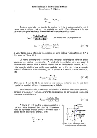 Termodinâmica - Série Concursos Públicos 
W 
m 
h h v c 
ISO 
s 
· 
· 
æ 
è 
çç 
ç 
ö 
ø 
÷÷ 
÷ = - . 
1 2 
Em uma expansão real através da turbina, h2 > h2s e assim o trabalho real é 
menor que o trabalho máximo que poderia ser obtido. Esta diferença pode ser 
caracterizada pela eficiência isoentrópica da turbina definida como: 
hIso T 
Trabalho al 
Trabalho Ideal 
= 
Re 
, ou em termos de propriedades 
hISO T 
. 
v c 
v c ISO 
S 
W m 
W m 
h h 
h h 
= = 
- 
- 
· · 
· · 
. 
/ 
( / ) 
1 2 
1 2 
(6.11-1) 
O valor típico para a eficiência isoentrópica de uma turbina varia na faixa de 0,7 a 
0,9, isto é de 70% a 90 % 
De forma similar pode-se definir uma eficiência isoentrópica para um bocal 
operando em regime permanente. A eficiência isoentrópica para um bocal é 
definida como a razão entre a energia cinética real do gás deixando o bocal, V2 / 2, 
2 
pela energia cinética na saída que poderia ser obtida em uma expansão 
isoentrópica entre as mesmas condições de entrada e a mesma pressão de saída, 
isto é 
hBOCAL 
ISO 
V 
V 
2 
= 2 
2 
2 
/ 
2 
2 
( / ) 
(6.11-2) 
Eficiência de bocal de 95 % ou maiores são comuns, indicando que bocais bem 
projetados são dispositivos com pouca irreversibilidade. 
Para compressores, a eficiência isoentrópica é definida, como para a turbina, 
para um processo em regime permanente, desprezando-se as variações de energia 
cinética e potencial como, 
hCOMP 
Trabalho Ideal 
Trabalho al 
= 
Re 
(6.11-3) 
A figura 6.11.-2 mostra o processo real e o 
processo ideal (isoentrópico) para o compressor. 
Para as hipóteses citadas acima o trabalho real é 
obtido de um balanço de energia, como 
· 
W 
m 
- = - 
· 
h h v c . 
2 1 
Figura 6.11-2 - Comparação entre a 
compressão real e isoentrópica 
Curso Prático & Objetivo 
 