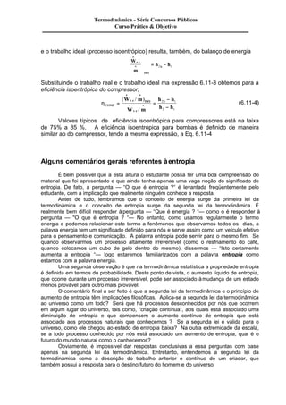 Termodinâmica - Série Concursos Públicos 
Curso Prático & Objetivo 
e o trabalho ideal (processo isoentrópico) resulta, também, do balanço de energia 
W 
m 
h h v c 
ISO 
S 
· 
· 
æ 
è 
çç 
ç 
ö 
ø 
÷÷ 
÷ = - . 
2 1 
Substituindo o trabalho real e o trabalho ideal ma expressão 6.11-3 obtemos para a 
eficiência isoentrópica do compressor, 
hCOMP 
S W m 
W m 
( / ) 
v c ISO 
v c 
h h 
h h 
= = 
- 
- 
· · 
· · 
/ 
. 
. 
2 1 
2 1 
(6.11-4) 
Valores típicos de eficiência isoentrópica para compressores está na faixa 
de 75% a 85 %. A eficiência isoentrópica para bombas é definido de maneira 
similar ao do compressor, tendo a mesma expressão, a Eq. 6.11-4 
Alguns comentários gerais referentes à entropia 
É bem possível que a esta altura o estudante possa ter uma boa compreensão do 
material que foi apresentado e que ainda tenha apenas uma vaga noção do significado de 
entropia. De fato, a pergunta — “O que é entropia ?“ é levantada freqüentemente pelo 
estudante, com a implicação que realmente ninguém conhece a resposta. 
Antes de tudo, lembramos que o conceito de energia surge da primeira lei da 
termodinâmica e o conceito de entropia surge da segunda lei da termodinâmica. É 
realmente bem difícil responder à pergunta — “Que é energia ? “— como o é responder à 
pergunta — "O que é entropia ? “— No entanto, como usamos regularmente o termo 
energia e podemos relacionar este termo a fenômenos que observamos todos os dias, a 
palavra energia tem um significado definido para nós e serve assim como um veículo efetivo 
para o pensamento e comunicação. A palavra entropia pode servir para o mesmo fim. Se 
quando observarmos um processo altamente irreversível (como o resfriamento do café, 
quando colocamos um cubo de gelo dentro do mesmo), dissermos — “Isto certamente 
aumenta a entropia “— logo estaremos familiarizados com a palavra entropia como 
estamos com a palavra energia. 
Uma segunda observação é que na termodinâmica estatística a propriedade entropia 
é definida em termos de probabilidade. Deste ponto de vista, o aumento líquido de entropia, 
que ocorre durante um processo irreversível, pode ser associado à mudança de um estado 
menos provável para outro mais provável. 
O comentário final a ser feito é que a segunda lei da termodinâmica e o princípio do 
aumento de entropia têm implicações filosóficas. Aplica-se a segunda lei da termodinâmica 
ao universo como um todo? Será que há processos desconhecidos por nós que ocorrem 
em algum lugar do universo, tais como, "criação contínua", aos quais está associado uma 
diminuição de entropia e que compensem o aumento contínuo de entropia que está 
associado aos processos naturais que conhecemos ? Se a segunda lei é válida para o 
universo, como ele chegou ao estado de entropia baixa? Na outra extremidade da escala, 
se a todo processo conhecido por nós está associado um aumento de entropia, qual é o 
futuro do mundo natural como o conhecemos? 
Obviamente, é impossível dar respostas conclusivas a essa perguntas com base 
apenas na segunda lei da termodinâmica. Entretanto, entendemos a segunda lei da 
termodinâmica como a descrição do trabalho anterior e contínuo de um criador, que 
também possui a resposta para o destino futuro do homem e do universo. 
 
