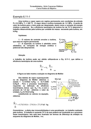 Termodinâmica - Série Concursos Públicos 
Exemplo 6.11-1 
Curso Prático & Objetivo 
Uma turbina a vapor opera em regime permanente com condições de entrada 
P1= 0,5 MPa, T1 = 320 oC. O vapor deixa a turbina à pressão de 0,1 MPa . A perda de 
calor da turbina para o meio pode ser desprezada, assim como a variação de energia 
cinética e potencial. Se a eficiência isentrópica da turbina for de 75 % determine o 
trabalho desenvolvido pela turbina por unidade de massa escoando pela turbina, em 
kJ/kg. 
hipóteses: 
1 - O volume de controle envolve a turbina, 
que está em regime permanente 
2 - A expansão na turbina é admitida como 
adiabática, as variações de energia cinética e 
potencial são desprezíveis 
Solução 
o trabalho da turbina pode ser obtido utilizando-se a Eq. 6.11-1, que define a 
eficiência isentrópica de uma turbina 
W 
m 
W 
m 
v c 
T 
v c 
ISO 
· 
· 
· 
æ 
è 
çç 
· = 
ç 
ö 
ø 
÷÷ 
÷ 
. . h 
A figura ao lado mostra a solução no diagrama de Mollier 
Das tabelas de vapor superaquecido 
ou do diagrama de Mollier obtemos o 
estado 1 h1=3105,6 kJ/kg e S1=7,5308 
kJ/kg.K . Para o processo isoentrópico, 
requerido na definição da eficiência 
isoentrópica, temos que S2s = S1, e com a 
pressão de 1,0 bar obtemos o valor da 
entalpia, h2s=2,743,0 kJ/kg 
substituindo os valores na equação, 
obtemos 
W 
m 
kJ kg v c 
· 
· . = 0,75(3105,6 - 2743,0) = 271,95 / 
Comentários: o efeito das irreversibilidades é uma penalização no trabalho realizado 
pela turbina. O trabalho é somente 75 % do que poderia ser produzido se o processo 
fosse isoentrópico. Isto está bem ilustrado em termos de diferença de entalpia no 
esquema do diagrama de Mollier, h-s. 
 