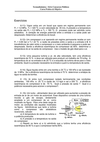 Exercícios 
Termodinâmica - Série Concursos Públicos 
Curso Prático & Objetivo 
6-11)- Vapor entra em um bocal que opera em regime permanente com 
P1 = 1,0 MPa, T1 = 320 oC. e com velocidade de 30 m/s. A pressão e a temperatura 
na saída são P2 = 0,3 MPa e T2 = 180 oC. O processo pode ser admitido como 
adiabático. A variação de energia potencial entre a entrada e a saída pode ser 
desprezado. Determinar a eficiência do bocal. 
6-12)- Um compressor a ar operando em regime permanente recebe ar com 
P1 = 0,95 bar e T1= 22 oC. a razão de pressões entre a saída e a entrada é 6. A 
transferência de calor entre o compressor e o meio ambiente é pequena e pode ser 
desprezada. Sendo a eficiência isoentrópica do compressor de 85% determinar a 
temperatura do ar na saída do compressor. Use o modelo de gás ideal para o ar. 
6-13)- Uma pequena turbina a ar, de alta velocidade, tem uma eficiência 
isoentrópica de 70 % e deve ser utilizada para produzir um trabalho de 70 kJ/kg. A 
temperatura do ar na entrada é de 25 oC e a exaustão da turbina dá-se para o meio 
ambiente. Qual é a pressão necessária na entrada e qual é a temperatura de saída. 
6-14)- Água líquida entra em uma bomba a 25 oC e 100 kPa e sai à pressão 
de 5 MPa. Se a eficiência isoentrópica da bomba é 75 % determinar a entalpia da 
água na saída da bomba. 
6 -15)- Ar entra num compressor isolado termicamente nas condições 
ambientes, 100 kPa e 25 oC e vazão de 1,0 kg/s e sai a 200 oC. a eficiência 
isoentrópica do compressor é de 70 %. Qual a pressão de saída ? Qual é a 
potência necessária para acionar o compressor?. 
6 -16)- Um turbo - alimentador deve ser utilizado para aumentar a pressão de 
entrada de ar de um motor de automóvel. Esse dispositivo consiste de uma turbina 
movida a gás de escape, diretamente 
acoplada a um compressor de ar, como 
mostrado na figura. Para uma dada carga do 
motor, as condições são aquelas mostradas 
na figura. Admitindo-se que tanto a turbina 
como o compressor são adiabáticos 
reversíveis, calcular: 
a) A temperatura de saída da turbina e 
a potência produzida. 
b) A pressão e a temperatura na saída 
do compressor 
c) Repetir os itens a) e b) admitindo que a turbina tenha uma eficiência 
isoentrópica de 85 % e que o compressor tenha 80%. 
