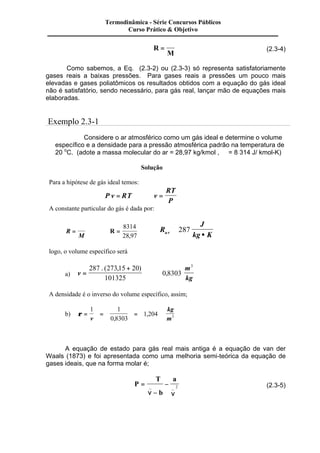 Termodinâmica - Série Concursos Públicos 
Curso Prático & Objetivo 
R 
M 
= 
Â 
(2.3-4) 
Como sabemos, a Eq. (2.3-2) ou (2.3-3) só representa satisfatoriamente 
gases reais a baixas pressões. Para gases reais a pressões um pouco mais 
elevadas e gases poliatômicos os resultados obtidos com a equação do gás ideal 
não é satisfatório, sendo necessário, para gás real, lançar mão de equações mais 
elaboradas. 
Exemplo 2.3-1 
Considere o ar atmosférico como um gás ideal e determine o volume 
específico e a densidade para a pressão atmosférica padrão na temperatura de 
20 oC. (adote a massa molecular do ar = 28,97 kg/kmol , Â = 8 314 J/ kmol-K) 
Solução 
Para a hipótese de gás ideal temos: 
P v RT v 
RT 
P 
= Þ = 
A constante particular do gás é dada por: 
R 
M 
= 
Â 
8314 
28,97 
Þ R = Þ 
R 
J 
a r kg K @ 
· 
287 
logo, o volume específico será 
a) v 
. ( , ) 3 
m 
kg 
= 
+ 
@ 
287 273 15 20 
101325 
0 , 
8303 
A densidade é o inverso do volume específico, assim; 
1 1 
b) r = = = 
1 204 v 0 8303 
3 
kg 
, 
, m 
A equação de estado para gás real mais antiga é a equação de van der 
Waals (1873) e foi apresentada como uma melhoria semi-teórica da equação de 
gases ideais, que na forma molar é; 
P 
T 
b 
a 
= 
Â 
- 
- 
_ _ 2 (2.3-5) 
n n 
 