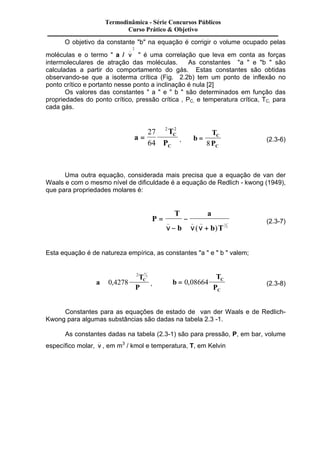 Termodinâmica - Série Concursos Públicos 
Curso Prático & Objetivo 
O objetivo da constante "b" na equação é corrigir o volume ocupado pelas 
moléculas e o termo " a / n _ 
2 
" é uma correlação que leva em conta as forças 
intermoleculares de atração das moléculas. As constantes "a " e "b " são 
calculadas a partir do comportamento do gás. Estas constantes são obtidas 
observando-se que a isoterma crítica (Fig. 2.2b) tem um ponto de inflexão no 
ponto crítico e portanto nesse ponto a inclinação é nula [2] 
Os valores das constantes " a " e " b " são determinados em função das 
propriedades do ponto crítico, pressão crítica , PC, e temperatura crítica, TC, para 
cada gás. 
a 
T 
P 
C 
C 
= 
27 Â 
64 
2 2 
, b 
T 
P 
C 
C 
= 
Â 
8 (2.3-6) 
Uma outra equação, considerada mais precisa que a equação de van der 
Waals e com o mesmo nível de dificuldade é a equação de Redlich - kwong (1949), 
que para propriedades molares é: 
P 
T 
b 
a 
b T 
= 
Â 
- 
- 
_ _ _ 
n n n + 
( ) 1 
2 
(2.3-7) 
Esta equação é de natureza empírica, as constantes "a " e " b " valem; 
a 
2 5 
T 
P 
2 
0 4278 C 
, , b 
T 
P 
C 
C 
= 
Â 
0,08664 (2.3-8) 
Constantes para as equações de estado de van der Waals e de Redlich- 
Kwong para algumas substâncias são dadas na tabela 2.3 -1. 
As constantes dadas na tabela (2.3-1) são para pressão, P, em bar, volume 
específico molar, n _ 
, em m3 / kmol e temperatura, T, em Kelvin 
 