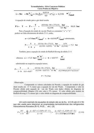 _ 
n n 
( ) ( )( 
, 
, 
= M =M V = )( ) = , 
m 
m 
kmol 
kg 
kmol 
28 m 
kg 
0 0314 
4 0 
0 2198 3 3 
A equação de estado para o gás ideal resulta 
n =Â ® = ( ) , 
bar 
P T P 
T bar 
Pa 
n 
_ 
_ 
( )( , ) 
, 
Â 
= 
- + 
= 
8314 50 27315 
0 2198 10 
84 41 5 
Para a Equação de estado de van der Waals as constantes " a " e " b " 
podem ser lidas diretamente da tabela 2.3-1, então; 
3 
a bar m 
= 1 474 kmol 
, ( )2 e b m 
3 
= 0 0395 kmol 
, ( ) substituindo, 
P 
T 
b 
a bar 
= bar 
, 2 5 2 
Pa 
Â 
- 
- = 
- + 
- 
- = 
_ _ 
n n 
( )( , ) 
( , , ) 
( ) 
, 
( , ) 
8314 50 27315 
0 2198 0 0395 10 
1 474 
0 2198 
72 3 
Também, para a equação de estado de Redlich-Kwong da tabela 2.3-1 
obtemos; a bar 
m K 
kmol 
= 17 22 
6 
1 
2 
, ( ) e b 
2 
m 
kmol 
= 0 02737 
3 
, 
substituindo na respectiva equação temos; 
P 
T 
b 
a 
b T 
bar 
Pa 
= 
Â 
- 
- 
+ 
= 
- + 
- 
- 
_ _ _ 
n n n 
( ) 
( )( , ) 
( , , ) 
( ) 
, 
1 ( , )( , )( , ) 
2 
1 
2 
8314 50 27315 
0 2198 0 02737 10 
17 22 
0 21980 0 24717 22315 5 
P = 75,2 bar 
Observação: 
Comparando os valores calculados de Pressão, a equação do modelo de gás 
ideal resulta em 11 % maior que a equação de van der Waals. Comparando o valor de 
Pressão obtido pela equação de van der Waals com dados obtidos do diagrama de 
compressibilidade (Shapiro [2]) este valor é 5% menor. O valor obtido pela modelo de 
Redlich-Kwong é 1% menor que o valor obtido no diagrama de compressibilidade. 
Um outro exemplo de equações de estado são as de Eq. (2.3-9) até (2.3-18) 
que são usada para relacionar as propriedades termodinâmicas dos refrigerantes 
hidrocarbonos fluorados (R-12, R-22,... etc.) [5] 
P 
RT 
v b 
= 
- 
+ + - 
+ = å2 
+ [ 
( / ) 
( ) 
] 
( / ) 
( ( )) ( ) 
A B T C EXP kT T 
v b 
A B T C EXP kT T 
c EXP v EXP v 
i i i c 
i 
i 
c + + - 
- 
+ 
5 
6 6 6 
1 a a 
(2.3-9) 
Termodinâmica - Série Concursos Públicos 
Curso Prático & Objetivo 
 