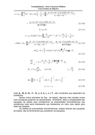 Termodinâmica - Série Concursos Públicos 
Curso Prático & Objetivo 
1 1 5 1 
å å 0 
u u 
G 
i 
T T G 
T T 
A kT T C EXP kT T 
i v b 
i 
i 
i i i C i c 
i 
i 
= + - - - + 
+ + - 
= - - 
- 
= 
1 
4 
0 5 
0 
1 
2 
1 
( ) ( ) [ 
( / ) ( / ) 
( )( ) 
] ( ) + 
+ 
A + + kT T C EXP -kT T 
6 c 6 c (1 / ) ( / ) 
a EXP (a v 
) 
(2.3-10) 
h = u+ Pv (2.3-11) 
4 
å - - 0 1 0 
= + + i i 
s s G T T 
G 
i 
T T 
G 
1 1 
1 2 T T 
2 
i 
i 
- 
- - - + 
= 
2 
1 
0 
1 5 
2 
0 
ln( / ) 
( ) 
( ( ) ( ) ) ( ) 
+ Rln(v - b) - 
- - 
B k T C EXP kT T 
6 c 6 c - ( / ) (- / ) 
5 B k T C EXP kT T 
i C i c 
- - 
- - 
= å 
[ 
( / ) ( / ) 
( )( ) 
] ( ) 
i 1 1 
2 
i v b 
i 
a EXP (a v 
) 
(2.3-12) 
F 
T 
- 
ln P F F ln T F T F 
( ) ln( ) 
T 
T 
T sat = + + + + 
2 
- 1 
3 4 5 
g 
g 
(2.3-13) 
dP 
dT 
æ - 
F 
F F 
T 
F 
T 
g ln(g ) 
F T 
T 
P 
sat 
sat 
æ 
è ç 
ö 
ø ÷ 
= + 
- 
- - 
è ç 
ö 
ø ÷ 
4 
3 5 2 
2 
5 
2 
(2.3-14) 
H T v 
dP 
lv lv dT sat = ( ) (2.3-15); s 
H 
= lv (2.3-16) 
lv T 
5 
rl i 
æ 
i c 
i 
æ 
c c 
D 
T 
T 
D 
T 
T 
D 
T 
T 
= - 
è ç 
ö 
ø ÷ 
æ 
+ - 
è ç 
ö 
ø ÷ 
+ - 
è ç 
ö 
ø ÷ 
= 
- 
å1 
1 
3 
6 
1 
2 
7 
2 
1 1 1 (2.3-17) 
v v v lv v l = - (2.3-18) 
onde Ai , Bi ,Ci ,Di , Fi , Gi ,c, k, b, g, a e Tc ,são constantes que dependem da 
substância. 
Muitos outros exemplos de Eqs. de estado, algumas mais simples outras 
mais complexas poderiam se apresentadas. Entretanto, dado a complexidade das 
equações de estado para correlacionar as propriedades termodinâmicas das 
substâncias reais seria interessante que tivéssemos um meio mais rápido para 
obter tais relações. 
As tabelas de propriedades termodinâmicas, obtidas através das equações 
de estado, são as ferramentas que substituem as equações. 
 