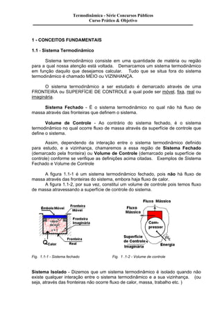 Termodinâmica - Série Concursos Públicos 
Curso Prático & Objetivo 
1 - CONCEITOS FUNDAMENTAIS 
1.1 - Sistema Termodinâmico 
Sistema termodinâmico consiste em uma quantidade de matéria ou região 
para a qual nossa atenção está voltada. Demarcamos um sistema termodinâmico 
em função daquilo que desejamos calcular. Tudo que se situa fora do sistema 
termodinâmico é chamado MEIO ou VIZINHANÇA. 
O sistema termodinâmico a ser estudado é demarcado através de uma 
FRONTEIRA ou SUPERFÍCIE DE CONTROLE a qual pode ser móvel, fixa, real ou 
imaginária. 
Sistema Fechado - É o sistema termodinâmico no qual não há fluxo de 
massa através das fronteiras que definem o sistema. 
Volume de Controle - Ao contrário do sistema fechado, é o sistema 
termodinâmico no qual ocorre fluxo de massa através da superfície de controle que 
define o sistema. 
Assim, dependendo da interação entre o sistema termodinâmico definido 
para estudo, e a vizinhança, chamaremos a essa região de Sistema Fechado 
(demarcado pela fronteira) ou Volume de Controle (demarcado pela superfície de 
controle) conforme se verifique as definições acima citadas. Exemplos de Sistema 
Fechado e Volume de Controle 
A figura 1.1-1 é um sistema termodinâmico fechado, pois não há fluxo de 
massa através das fronteiras do sistema, embora haja fluxo de calor. 
A figura 1.1-2, por sua vez, constitui um volume de controle pois temos fluxo 
de massa atravessando a superfície de controle do sistema. 
Fig. 1.1-1 - Sistema fechado Fig. 1 .1-2 - Volume de controle 
Sistema Isolado - Dizemos que um sistema termodinâmico é isolado quando não 
existe qualquer interação entre o sistema termodinâmico e a sua vizinhança. (ou 
seja, através das fronteiras não ocorre fluxo de calor, massa, trabalho etc. ) 
 