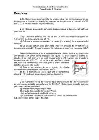 Exercícios 
Termodinâmica - Série Concursos Públicos 
Curso Prático & Objetivo 
2-1) - Determine o Volume molar de um gás ideal nas condições normais de 
temperatura e pressão (as condições normais de temperatura e pressão, CNTP, 
são 0 OC e 101325 Pascal, respectivamente) 
2-2) - Calcule a constante particular dos gases para o Oxigênio, Nitrogênio e 
para o ar seco. 
2-3) - Um balão esférico tem raio de 3m. A pressão atmosférica local é de 
1,0 kgf/cm2 e a temperatura é de 25 OC. 
a) Calcular a massa e o número de moles (ou kmoles) de ar que o balão 
desloca 
b) Se o balão estiver cheio com Hélio (He) com pressão de 1,0 kgf/cm2 e a 
temperatura for de 25 OC, qual o número de moles (ou kmoles) e a massa de hélio? 
2-4) - Uma quantidade de ar está contida num cilindro vertical equipado com 
um êmbolo sem atrito, como mostrado na figura. A área seccional interna do 
cilindro é de 450 cm2 e o ar está inicialmente a 2,0 kgf/cm2 de pressão e 
temperatura de 430 OC. O ar é então resfriado como 
resultado da transferência de calor para o meio ambiente. 
(adote o ar como gás ideal) 
a) Qual a temperatura do ar no interior do cilindro 
quando o êmbolo atinge os limitadores, em OC 
b) Se o resfriamento prosseguir até a temperatura 
atingir 21 OC qual será a pressão no interior do cilindro. 
2-5) - Considere 10 kg de vapor de água à temperatura de 400 OC no interior 
de um vaso de pressão cujo volume é de 1,512 m3. Determine a pressão exercida 
pelo vapor nestas condições. 
a) através da equação de gás ideal 
b) através da equação de van der Waals 
c) através da equação de Redlich-kwong 
d) Compare os resultados com dados da tabela de propriedades 
superaquecidas para o vapor de água. 
 
