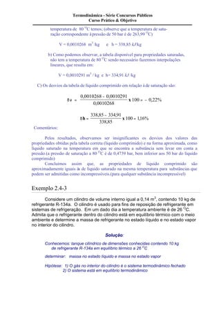 Termodinâmica - Série Concursos Públicos 
Curso Prático & Objetivo 
temperatura de 80 OC temos; (observe que a temperatura de satu-ração 
correspondente à pressão de 50 bar é de 263,99 OC) 
V = 0,0010268 m3 /kg e h = 338,85 kJ/kg 
b) Como podemos observar, a tabela disponível para propriedades saturadas, 
não tem a temperatura de 80 OC sendo necessário fazermos interpolações 
lineares, que resulta em: 
V = 0,0010291 m3 / kg e h= 334,91 kJ /kg 
C) Os desvios da tabela de líquido comprimido em relação à de saturação são: 
dn = 
- 
= - 
0 0010268 0 0010291 
0 0010268 
100 0 22% 
, , 
, 
x , 
- 
dh = x 
= 
338 85 334 91 
338 85 
100 116% 
, , 
, 
, 
Comentários: 
Pelos resultados, observamos ser insignificantes os desvios dos valores das 
propriedades obtidas pela tabela correta (liquido comprimido) e na forma aproximada, como 
líquido saturado na temperatura em que se encontra a substância sem levar em conta a 
pressão.(a pressão de saturação a 80 OC é de 0,4739 bar, bem inferior aos 50 bar do líquido 
comprimido) 
Concluímos assim que, as propriedades de líquido comprimido são 
aproximadamente iguais às de líquido saturado na mesma temperatura para substâncias que 
podem ser admitidas como incompressíveis.(para qualquer substância incompressível) 
Exemplo 2.4-3 
Considere um cilindro de volume interno igual a 0,14 m3, contendo 10 kg de 
refrigerante R-134a. O cilindro é usado para fins de reposição de refrigerante em 
sistemas de refrigeração. Em um dado dia a temperatura ambiente é de 26 OC. 
Admita que o refrigerante dentro do cilindro está em equilíbrio térmico com o meio 
ambiente e determine a massa de refrigerante no estado líquido e no estado vapor 
no interior do cilindro. 
Solução: 
Conhecemos: tanque cilíndrico de dimensões conhecidas contendo 10 kg 
de refrigerante R-134a em equilíbrio térmico a 26 OC 
determinar: massa no estado líquido e massa no estado vapor 
Hipótese: 1) O gás no interior do cilindro é o sistema termodinâmico fechado 
2) O sistema está em equilíbrio termodinâmico 
 