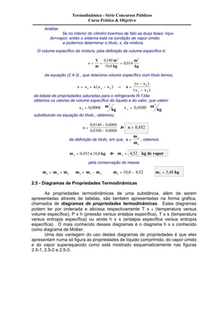 Análise: 
Termodinâmica - Série Concursos Públicos 
Curso Prático & Objetivo 
Se no interior do cilindro tivermos de fato as duas fases: líqui-do+ 
vapor, então o sistema está na condição de vapor úmido 
e podemos determinar o título, x, da mistura. 
O volume específico da mistura, pela definição de volume específico é: 
V 
m 
, 3 3 
, 
m 
kg 
n = = = 
m 
kg 
0140 
10 0 
, 
0 014 
da equação (2.4-3) , que relaciona volume específico com título temos; 
- 
- l v l 
n n n n 
n n 
n n 
= + - ® = 
l 
v l 
x ( ) x 
( ) 
( ) 
da tabela de propriedades saturadas para o refrigerante R-134a 
obtemos os valores de volume específico do líquido e do valor, que valem: 
n l 
m 
3 
= 0 0008 kg 
, n v 
m 
3 
= 0 , 
0300 kg 
substituindo na equação do título , obtemos; 
x = 
0 , 0140 - 
0 , 
0008 
0 , 0300 - 
0 , 
0008 
Þ x = 0,452 
da definição de título, em que, x 
m 
m 
v 
= , obtemos 
t 
m x kg v = 0,452 10,0 Þ m kg de vapor v = 4,52 
pela conservação de massa 
m m m m m m m t v l l t v l = + Þ = - Þ = 10,0 - 4,52 Þ m kg l = 5,48 
2.5 - Diagramas de Propriedades Termodinâmicas 
As propriedades termodinâmicas de uma substância, além de serem 
apresentadas através de tabelas, são também apresentadas na forma gráfica, 
chamados de diagramas de propriedades termodinâmicas. Estes diagramas 
podem ter por ordenada e abcissa respectivamente T x n (temperatura versus 
volume específico), P x h (pressão versus entalpia específica), T x s (temperatura 
versus entropia específica) ou ainda h x s (entalpia específica versus entropia 
específica). O mais conhecido desses diagramas é o diagrama h x s conhecido 
como diagrama de Mollier. 
Uma das vantagem do uso destes diagramas de propriedades é que eles 
apresentam numa só figura as propriedades de líquido comprimido, do vapor úmido 
e do vapor superaquecido como está mostrado esquematicamente nas figuras 
2.5-1, 2.5-2 e 2.5-3. 
 
