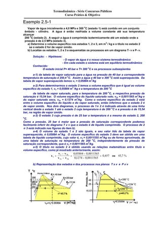 Exemplo 2.5-1 
Termodinâmica - Série Concursos Públicos 
Curso Prático & Objetivo 
Vapor de água inicialmente a 4,0 MPa e 300 oC (estado 1) está contido em um conjunto 
êmbolo - cilindro. A água é então resfriada a volume constante até sua temperatura 
alcançar 
200 oC (estado 2). A seguir a água é comprimida isotermicamente até um estado onde a 
pressão é de 2,5 MPa (estado 3). 
a) Determine o volume específico nos estados 1, 2 e 3, em m3 / kg e o título no estado 2 
se o estado 2 for de vapor úmido. 
b) Localize os estados 1, 2 e 3 e esquematize os processos em um diagrama T- v e P- v. 
Solução: - Hipóteses: 
- O vapor de água é o nosso sistema termodinâmico 
- Em cada estado o sistema está em equilíbrio termodinâmico 
Conhecido: 
O estado inicial P= 40 bar e T= 300 oC e os processos subseqüentes 
a-1) da tabela de vapor saturado para a água na pressão de 40 bar a correspondente 
temperatura de saturação é 250,4 oC. Assim a água a 40 bar e 300 oC está superaquecida. Da 
tabela de vapor superaquecido temos v1 = 0,05884 m3/kg 
a-2) Para determinarmos o estado 2 temos o volume específico que é igual ao volume 
específico do estado 1, v2 = 0,05884 m3 /kg e a temperatura de 200 oC 
da tabela de vapor saturado, para a temperatura de 200 oC, a respectiva pressão de 
saturação é 15,54 bar. O volume específico do líquido saturado vale; v2L = 0,0011565 m3/kg e 
do vapor saturado seco, v2v = 0,1274 m3/kg. Como o volume específico do estado 2 está 
entre o volume específico do líquido e do vapor saturado, então inferimos que o estado 2 é 
de vapor úmido. Nos dois diagramas, o processo de 1® 2 é indicado através de uma linha 
vertical desde o estado 1 até o estado 2 cuja temperatura é de 200 oC e a pressão é de 15,54 
bar, na região de vapor úmido. 
a-3) O estado 3 cuja pressão é de 25 bar a temperatura é a mesma do estado 2, 200 
oC. 
Como a pressão, 25 bar é maior que a pressão de saturação correspondente podemos 
facilmente inferir do diagrama T x v que o estado é de líquido comprimido. O processo de 2 
® 3 está indicado nas figuras do item b). 
a-4) O volume do estado 1 e 2 são iguais, e seu valor lido da tabela de vapor 
superaquecido, é 0,05884 m3/kg. O volume específico do estado 3 deve ser obtido em uma 
tabela de líquido comprimido, cujo valor é, v3 = 0,0011555 m3/kg ou de forma aproximada, de 
uma tabela de saturação na temperatura de 200 oC, independentemente da pressão de 
saturação correspondente, que é v3 = 0,0011565 m3/kg. 
a-5) O título no estado 2 é obtido usando as relações matemáticas entre título e 
volume específico, como já mostrado anteriormente, assim: 
x 
v v 
v v 
ou L 
- 
- 
v L 
2 
2 2 
2 2 
0 05884 0 0011565 
0 1274 0 0011565 
= = 
0 457 45 7 
- 
- 
= 
, , 
, , 
, , % 
b) Representação dos estados e dos processos nos planos T x v e P x v 
 