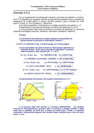Exemplo 2.5-2 
Termodinâmica - Série Concursos Públicos 
Curso Prático & Objetivo 
Em um equipamento de refrigeração industrial, cujo fluido de trabalho é a amônia, 
(R-717) o dispositivo de expansão (válvula de expansão termostática) reduz a pressão do 
refrigerante de 15,850 kgf/cm2 e líquido saturado (estado1) para a pressão de 1,940 
kgf/cm2 e título, X = 0,212 (estado 2). Determinar: 
a) O volume específico, a temperatura e a entalpia específica nos estados 1 e 2 
b) Representar o processo de expansão na válvula nos diagramas h-s e P-h 
c) A que processo ideal mais se aproxima o processo de expansão na válvula de 
expansão termostática (isocórico, isotérmico, isentrópico, isentálpico, isobárico) 
Solução: 
a-1) da tabela de saturação para a amônia obtemos as propriedades do 
líquido saturado na pressão de 15,850 kgf/cm2 (estado 1) 
T1= 40 0C, V1= 0,0017257 m3/kg, h1=145,53 kcal/kg, S1=1,1539 kcal/kg-K 
a-2) As propriedades do estado 2 devem ser determinadas utilizando-se a 
definição de título. Assim, para a pressão de 1,940 kgf/cm2 as proprie-dades 
de líquido e vapor saturado são: T = - 20 oC 
V2 = V2L + X2 (V2V - V2L); V2L = 0,0015037 m3/kg, V2V = 0,6237 m3/kg 
V2 = 0,0015037 + 0,212 (0,6237 - 0,0015037) ® V2 = 0,1334 m3/kg 
h2 = h2L + X2 (h2V - h2L); h2L= 78,17 kcal/kg, h2V = 395,67 kcal/kg 
h2 = 78,17 + 0,212 (395,67 - 78,17) ® h2 = 145,48 kcal/kg 
S2 = S2L + X2 (S2V - S2L); S2L = 0,9173 kcal/kg-k, S2V = 2,1717 kcal/kg-K 
S2 = 0,9173 + 0,212 (2,1717 - 0,9173) ® S2 = 1,1832 kcal/kg-K 
b) Representação do processo e dos estados termodinâmicos 1 e 2 
c) O processo ideal mais próximo é o processo ISENTÁLPICO. (em qualquer 
processo de estrangulamento o processo ideal é o processo a entalpia constate, o fluido 
neste caso é acelerado, de forma que, o tempo de contato entre o fluido e a superfície 
envolvente é extremamente pequeno não havendo tempo suficiente para a troca de calor, 
então, h1 @ h2). 
 