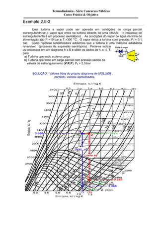 Exemplo 2.5-3 
Termodinâmica - Série Concursos Públicos 
Curso Prático & Objetivo 
Uma turbina a vapor pode ser operada em condições de carga parcial 
estrangulando-se o vapor que entra na turbina através de uma válvula. (o processo de 
estrangulamento é um processo isentálpico) . As condições do vapor de água na linha de 
alimentação são P1=10 bar e T1=300 OC. O vapor deixa a turbina com pressão, P3 = 0,1 
bar. Como hipótese simplificadora adotemos que a turbina é uma máquina adiabática 
reversível. (processo de expansão isentrópico). Pede-se indicar 
os processos em um diagrama h x S e obter os dados de h, s, x, T, 
para: 
a) Turbina operando a plena carga 
b) Turbina operando em carga parcial com pressão saindo da 
válvula de estrangulamento (V.R.P), P2 = 5,0 bar 
SOLUÇÃO - Valores lidos do próprio diagrama de MOLLIER , 
portanto, valores aproximados. 
 