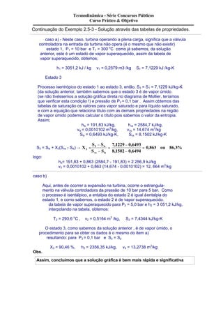 Termodinâmica - Série Concursos Públicos 
Curso Prático & Objetivo 
Continuação do Exemplo 2.5-3 - Solução através das tabelas de propriedades. 
caso a) - Neste caso, turbina operando a plena carga, significa que a válvula 
controladora na entrada da turbina não opera (é o mesmo que não existir) 
estado 1, P1 = 10 bar e T1 = 300 oC como já sabemos, da solução 
anterior, este é um estado de vapor superaquecido, assim da tabela de 
vapor superaquecido, obtemos; 
h1 = 3051,2 kJ / kg v1 = 0,2579 m3 /kg S1 = 7,1229 kJ /kg-K 
Estado 3 
Processo isentrópico do estado 1 ao estado 3, então, S3 = S1 = 7,1229 kJ/kg-K 
(da solução anterior, também sabemos que o estado 3 é de vapor úmido 
(se não tivéssemos a solução gráfica direta no diagrama de Mollier, teríamos 
que verificar esta condição !) e pressão de P3 = 0,1 bar . Assim obtemos das 
tabelas de saturação os valores para vapor saturado e para líquido saturado, 
e com a equação que relaciona título com as demais propriedades na região 
de vapor úmido podemos calcular o título pois sabemos o valor da entropia. 
Assim; 
hls = 191,83 kJ/kg, hvs = 2584,7 kJ/kg, 
vls = 0,0010102 m3/kg, vvs = 14,674 m3/kg 
Sls = 0,6493 kJ/kg-K, Svs = 8,1502 kJ/kg-K 
7,1229 0,6493 
S - 
S 
3 ls 
- 
S3 = Sls + X3(Svs - Sls) ® 0,863 ou 86,3% 
3 = 
8,1502 0,6494 
S S 
X 
vs ls 
- 
= 
- 
= 
logo: 
h3= 191,83 + 0,863 (2584,7 - 191,83) = 2 256,9 kJ/kg 
v3 = 0,0010102 + 0,863 (14,674 - 0,0010102) = 12, 664 m3/kg 
caso b) 
Aqui, antes de ocorrer a expansão na turbina, ocorre o estrangula-mento 
na válvula controladora da pressão de 10 bar para 5 bar. Como 
o processo é isentálpico, a entalpia do estado 2 é igual à entalpia do 
estado 1, e como sabemos, o estado 2 é de vapor superaquecido. 
da tabela de vapor superaquecido para P2 = 5,0 bar e h2 = 3 051,2 kJ/kg, 
interpolando na tabela, obtemos: 
T2 = 293,6 oC , v2 = 0,5164 m3 /kg, S2 = 7,4344 kJ/kg-K 
O estado 3, como sabemos da solução anterior , é de vapor úmido, o 
procedimento para se obter os dados é o mesmo do item a) 
resultando: para P3 = 0,1 bar e S3 = S2 
X3 = 90,46 %, h3 = 2356,35 kJ/kg, v3 = 13,2738 m3/kg 
Obs. 
Assim, concluímos que a solução gráfica é bem mais rápida e significativa 
 