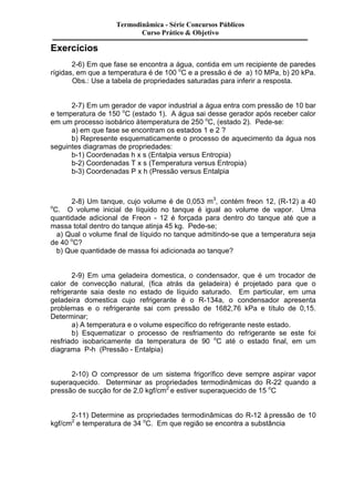 Exercícios 
Termodinâmica - Série Concursos Públicos 
Curso Prático & Objetivo 
2-6) Em que fase se encontra a água, contida em um recipiente de paredes 
rígidas, em que a temperatura é de 100 oC e a pressão é de a) 10 MPa, b) 20 kPa. 
Obs.: Use a tabela de propriedades saturadas para inferir a resposta. 
2-7) Em um gerador de vapor industrial a água entra com pressão de 10 bar 
e temperatura de 150 oC (estado 1). A água sai desse gerador após receber calor 
em um processo isobárico à temperatura de 250 oC, (estado 2). Pede-se: 
a) em que fase se encontram os estados 1 e 2 ? 
b) Represente esquematicamente o processo de aquecimento da água nos 
seguintes diagramas de propriedades: 
b-1) Coordenadas h x s (Entalpia versus Entropia) 
b-2) Coordenadas T x s (Temperatura versus Entropia) 
b-3) Coordenadas P x h (Pressão versus Entalpia 
2-8) Um tanque, cujo volume é de 0,053 m3, contém freon 12, (R-12) a 40 
oC. O volume inicial de líquido no tanque é igual ao volume de vapor. Uma 
quantidade adicional de Freon - 12 é forçada para dentro do tanque até que a 
massa total dentro do tanque atinja 45 kg. Pede-se; 
a) Qual o volume final de líquido no tanque admitindo-se que a temperatura seja 
de 40 oC? 
b) Que quantidade de massa foi adicionada ao tanque? 
2-9) Em uma geladeira domestica, o condensador, que é um trocador de 
calor de convecção natural, (fica atrás da geladeira) é projetado para que o 
refrigerante saia deste no estado de líquido saturado. Em particular, em uma 
geladeira domestica cujo refrigerante é o R-134a, o condensador apresenta 
problemas e o refrigerante sai com pressão de 1682,76 kPa e título de 0,15. 
Determinar; 
a) A temperatura e o volume específico do refrigerante neste estado. 
b) Esquematizar o processo de resfriamento do refrigerante se este foi 
resfriado isobaricamente da temperatura de 90 oC até o estado final, em um 
diagrama P-h (Pressão - Entalpia) 
2-10) O compressor de um sistema frigorífico deve sempre aspirar vapor 
superaquecido. Determinar as propriedades termodinâmicas do R-22 quando a 
pressão de sucção for de 2,0 kgf/cm2 e estiver superaquecido de 15 oC 
2-11) Determine as propriedades termodinâmicas do R-12 à pressão de 10 
kgf/cm2 e temperatura de 34 oC. Em que região se encontra a substância 
 