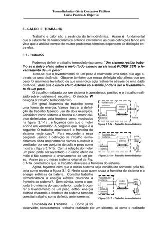 Termodinâmica - Série Concursos Públicos 
3 - CALOR E TRABALHO 
Curso Prático & Objetivo 
Trabalho e calor são a essência da termodinâmica. Assim é fundamental 
que o estudante de termodinâmica entenda claramente as duas definições tendo em 
vista que a análise correta de muitos problemas térmicos dependem da distinção en-tre 
elas. 
3.1 - Trabalho 
Podemos definir o trabalho termodinâmico como: "Um sistema realiza traba-lho 
se o único efeito sobre o meio (tudo externo ao sistema) PUDER SER o le-vantamento 
de um peso." 
Note-se que o levantamento de um peso é realmente uma força que age a-través 
de uma distância. Observe também que nossa definição não afirma que um 
peso foi realmente levantado ou que uma força agiu realmente através de uma dada 
distância, mas que o único efeito externo ao sistema poderia ser o levantamen-to 
de um peso. 
O trabalho realizado por um sistema é considerado positivo e o trabalho reali-zado 
sobre o sistema é negativo. O símbolo W 
designa o trabalho termodinâmico. 
Em geral falaremos de trabalho como 
uma forma de energia. Vamos ilustrar a defini-ção 
de trabalho fazendo uso de dois exemplos. 
Considere como sistema a bateria e o motor elé-trico 
delimitados pela fronteira como mostrados 
na figura 3.1-1a , e façamos com que o motor 
acione um ventilador. A pergunta que segue é a 
seguinte: O trabalho atravessará a fronteira do 
sistema neste caso? Para responder a essa 
pergunta usando a definição de trabalho termo-dinâmico 
dada anteriormente vamos substituir o 
ventilador por um conjunto de polia e peso como 
mostra a figura 3.1-1b. Com a rotação do motor 
um peso pode ser levantado e o único efeito no 
meio é tão somente o levantamento de um pe-so. 
Assim para o nosso sistema original da Fig. 
3.1-1a concluímos que o trabalho atravessa a fronteira do sistema. 
Agora, façamos com que o nosso sistema seja constituído somente pela ba-teria 
como mostra a figura 3.1-2. Neste caso quem cruza a fronteira do sistema é a 
energia elétricas da bateria. Constitui trabalho 
termodinâmico a energia elétrica cruzando a 
fronteira do sistema?. Sem dúvida, como o con-junto 
é o mesmo do caso anterior, poderá ocor-rer 
o levantamento de um peso, então energia 
elétrica cruzando a fronteira do sistema também 
constitui trabalho como definido anteriormente. 
Unidades de Trabalho - Como já foi 
observado, consideramos trabalho realizado por um sistema, tal como o realizado 
 