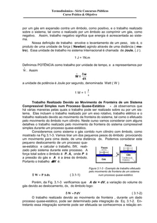 Termodinâmica - Série Concursos Públicos 
Curso Prático & Objetivo 
por um gás em expansão contra um êmbolo, como positivo, e o trabalho realizado 
sobre o sistema, tal como o realizado por um êmbolo ao comprimir um gás, como 
negativo. Assim, trabalho negativo significa que energia é acrescentada ao siste-ma. 
Nossa definição de trabalho envolve o levantamento de um peso, isto é, o 
produto de uma unidade de força ( Newton) agindo através de uma distância ( me-tro). 
Essa unidade de trabalho no sistema Internacional é chamada de Joule, ( J ). 
1 J = 1N.m 
Definimos POTÊNCIA como trabalho por unidade de tempo, e a representamos por 
W · 
. Assim 
W 
w 
dt 
· 
º 
d 
a unidade de potência é Joule por segundo, denominada Watt ( W ) 
1 W = 1 
J 
s 
Trabalho Realizado Devido ao Movimento de Fronteira de um Sistema 
Compressível Simples num Processo Quase-Estático - Já observamos que 
há várias maneiras pelas quais o trabalho pode ser realizado sobre ou por um sis-tema. 
Elas incluem o trabalho realizado por um eixo rotativo, trabalho elétrico e o 
trabalho realizado devido ao movimento da fronteira do sistema, tal como o efetuado 
pelo movimento do êmbolo num cilindro. Neste curso vamos considerar com alguns 
detalhes o trabalho realizado pelo movimento da fronteira do sistema compressível 
simples durante um processo quase-estático. 
Consideremos como sistema o gás contido num cilindro com êmbolo, como 
mostrado na Fig 3.1-3. Vamos tirar um dos pequenos pesos do êmbolo provocando 
um movimento para cima deste, de uma distância dx. Podemos considerar este 
pequeno deslocamento de um processo qua-se- 
estático e calcular o trabalho, dW, reali-zado 
pelo sistema durante este processo. A 
força total sobre o êmbolo é P. A, onde P é 
a pressão do gás e A é a área do êmbolo. 
Portanto o trabalho dW é: 
Figura 3.1-3 - Exemplo de trabalho efetuado 
pelo movimento de fronteira de um sistema 
d W = PAdx ( 3.1-1) num processo quase-estático 
Porém, da Fig. 3.1-3 verificamos que A dx = dV, a variação do volume do 
gás devido ao deslocamento, dx, do êmbolo logo: 
dW = PdV ( 3.1-2) 
O trabalho realizado devido ao movimento de fronteira , durante um dado 
processo quase-estático, pode ser determinado pela integração da Eq. 3.1-2. En-tretanto 
essa integração somente pode ser efetuada se conhecermos a relação en- 
 