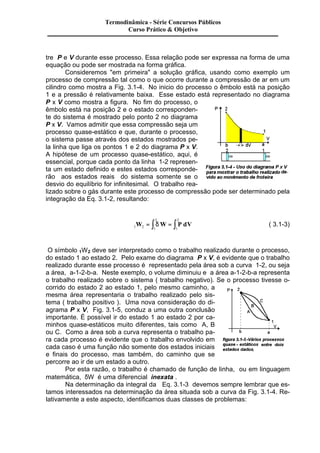 Termodinâmica - Série Concursos Públicos 
Curso Prático & Objetivo 
tre P e V durante esse processo. Essa relação pode ser expressa na forma de uma 
equação ou pode ser mostrada na forma gráfica. 
Consideremos "em primeira" a solução gráfica, usando como exemplo um 
processo de compressão tal como o que ocorre durante a compressão de ar em um 
cilindro como mostra a Fig. 3.1-4. No inicio do processo o êmbolo está na posição 
1 e a pressão é relativamente baixa. Esse estado está representado no diagrama 
P x V como mostra a figura. No fim do processo, o 
êmbolo está na posição 2 e o estado corresponden-te 
do sistema é mostrado pelo ponto 2 no diagrama 
P x V. Vamos admitir que essa compressão seja um 
processo quase-estático e que, durante o processo, 
o sistema passe através dos estados mostrados pe-la 
linha que liga os pontos 1 e 2 do diagrama P x V. 
A hipótese de um processo quase-estático, aqui, é 
essencial, porque cada ponto da linha 1-2 represen-ta 
um estado definido e estes estados corresponde-rão 
aos estados reais do sistema somente se o 
desvio do equilíbrio for infinitesimal. O trabalho rea-lizado 
sobre o gás durante este processo de compressão pode ser determinado pela 
integração da Eq. 3.1-2, resultando: 
2 
W = ò dW = ò P dV ( 3.1-3) 
1 2 1 
2 
1 
O símbolo 1W2 deve ser interpretado como o trabalho realizado durante o processo, 
do estado 1 ao estado 2. Pelo exame do diagrama P x V, é evidente que o trabalho 
realizado durante esse processo é representado pela área sob a curva 1-2, ou seja 
a área, a-1-2-b-a. Neste exemplo, o volume diminuiu e a área a-1-2-b-a representa 
o trabalho realizado sobre o sistema ( trabalho negativo). Se o processo tivesse o-corrido 
do estado 2 ao estado 1, pelo mesmo caminho, a 
mesma área representaria o trabalho realizado pelo sis-tema 
( trabalho positivo ). Uma nova consideração do di-agrama 
P x V, Fig. 3.1-5, conduz a uma outra conclusão 
importante. É possível ir do estado 1 ao estado 2 por ca-minhos 
quase-estáticos muito diferentes, tais como A, B 
ou C. Como a área sob a curva representa o trabalho pa-ra 
cada processo é evidente que o trabalho envolvido em 
cada caso é uma função não somente dos estados iniciais 
e finais do processo, mas também, do caminho que se 
percorre ao ir de um estado a outro. 
Por esta razão, o trabalho é chamado de função de linha, ou em linguagem 
matemática, dW é uma diferencial inexata . 
Na determinação da integral da Eq. 3.1-3 devemos sempre lembrar que es-tamos 
interessados na determinação da área situada sob a curva da Fig. 3.1-4. Re-lativamente 
a este aspecto, identificamos duas classes de problemas: 
 