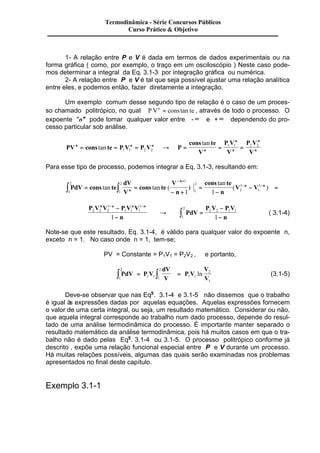 1- A relação entre P e V é dada em termos de dados experimentais ou na 
forma gráfica ( como, por exemplo, o traço em um osciloscópio ) Neste caso pode-mos 
determinar a integral da Eq. 3.1-3 por integração gráfica ou numérica. 
2- A relação entre P e V é tal que seja possível ajustar uma relação analítica 
entre eles, e podemos então, fazer diretamente a integração. 
Um exemplo comum desse segundo tipo de relação é o caso de um proces-so 
chamado politrópico, no qual P Vn = cons tan te , através de todo o processo. O 
expoente "n" pode tomar qualquer valor entre -¥ e +¥ dependendo do pro-cesso 
particular sob análise. 
PV cons te P V P V P 
cons tan 
te 
V 
P V 
V 
P V 
V 
n n n 
n 
n 
n 
n 
= tan = = ® = = = 
1 1 2 2 
n 1 1 2 2 
Para esse tipo de processo, podemos integrar a Eq. 3.1-3, resultando em: 
2 
PdV cons te 
dV 
V 
2 
1 
tan 
cons te 
V V n 
V 
n 
cons te 
n 
n 
n n 
1 
2 
1 
1 
1 
2 
1 
1 
1 1 ò = ò = 
- + 
= 
- 
- = 
- + 
tan tan ( ) - - 
( ) 
1 
P V V P V V 
n 
ò P V - 
P V 
PdV 
( 3.1-4) 
- n 
n n n n 
2 2 2 
1 
1 1 1 
2 2 1 1 
2 
1 1 
1 
- - - 
- 
® = 
Note-se que este resultado, Eq. 3.1-4, é válido para qualquer valor do expoente n, 
exceto n = 1. No caso onde n = 1, tem-se; 
PV = Constante = P1V1 = P2V2 , e portanto, 
2 
PdV P V 
dV 
V 
P V 
V 
V 
2 
ò = ò = 1 1 1 
1 
1 1 
2 
ln (3.1-5) 
1 
Deve-se observar que nas Eqs. 3.1-4 e 3.1-5 não dissemos que o trabalho 
é igual às expressões dadas por aquelas equações. Aquelas expressões fornecem 
o valor de uma certa integral, ou seja, um resultado matemático. Considerar ou não, 
que aquela integral corresponde ao trabalho num dado processo, depende do resul-tado 
de uma análise termodinâmica do processo. É importante manter separado o 
resultado matemático da análise termodinâmica, pois há muitos casos em que o tra-balho 
não é dado pelas Eqs. 3.1-4 ou 3.1-5. O processo politrópico conforme já 
descrito , expõe uma relação funcional especial entre P e V durante um processo. 
Há muitas relações possíveis, algumas das quais serão examinadas nos problemas 
apresentados no final deste capítulo. 
Exemplo 3.1-1 
Termodinâmica - Série Concursos Públicos 
Curso Prático & Objetivo 
 