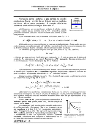 Termodinâmica - Série Concursos Públicos 
Curso Prático & Objetivo 
Considere como sistema o gás contido no cilindro 
mostrado na figura, provido de um êmbolo sobre o qual são 
colocados vários pesos pequenos. A pressão inicial é de 
200 kPa e o volume inicial do gás é de 0,04 m3. 
a) Coloquemos um bico de Bunsen embaixo do cilindro e deixe-mos 
que o volume do gás aumente para 0,1 m3 , enquanto a pressão 
permanece constante. Calcular o trabalho realizado pelo sistema durante 
esse processo. 
como a pressão, neste caso é constante, concluímos pela Eq. 3.1- 3; 
2 
W = Pò dV = P(V - V ) ® W = 200 kPa x (0,1- 0,04) m3 = 12,0 kJ 
1 2 1 
2 1 1 2 
b) Consideremos o mesmo sistema e as mesmas condições iniciais e finais, porém, ao mes-mo 
tempo que o bico de Bunsen está sob o cilindro e o êmbolo se levanta, removamos os pesos des-te, 
de tal maneira que durante o processo a temperatura se mantém constante. 
Se admitirmos que o gás se comporta como gás ideal, então da Eq. 2.3.3, obtemos: 
PV = mRT 
e notamos que este processo é politrópico com o expoente n = 1, pois a massa, m, do sistema é 
constante, R é a constante do gás e sendo T constante, mRT = constante. Da nossa análise anteri-or, 
concluímos que o trabalho é dado pela Eq. 3.1-5, Portanto: 
2 
, 
, 
= ò = ln = kPa x , m x ln = kJ 
1 2 1 
1 1 
V 
V 
2 
1 
200 0 04 3 
0 1 
0 04 
W PdV P V 7 , 
33 
c) Consideremos o mesmo sistema porém, durante a troca de calor removamos os pesos de 
tal maneira que a expressão PV 1,3 = constante descreva a relação entre a pressão e o volume du-rante 
o processo. Novamente o volume final é 0,1 m3. Calcular o trabalho. 
Esse processo é politrópico , no qual n = 1,3. Analisando o processo, concluímos novamente 
que o trabalho é dado pela Eq. 3.1- 4, assim: 
, 
, 
= ( ) = ( = 60 77 
P P 
V 
V 
1 
0 04 
0 1 
kPa 2 1 
2 
1 3 200 1 3 
, ) , , 
P V P V x x 
2 2 2 1 1 
, , , 
= = kJ 
W PdV 6 41 
1 2 1 
1 1 3 
60 77 0 1 200 0 04 
1 1 3 
- 
- 
= 
- 
- 
ò = , 
, 
, 
d) Consideremos o sistema e o estado inicial dados nos três primeiros exemplos, porém man-tenhamos 
o êmbolo preso por meio de um pino, de modo que o volume permaneça constante. Além 
disso façamos com que o calor seja transferido do sistema para o meio até que a pressão caia a 100 
kPa. Calcular o trabalho. 
Como dW= P.dV, para um processo quase-estático, o 
trabalho é igual a zero porque, neste caso, não há variação do 
volume, isto é, dV=0. 
O processo em cada um dos quatro exemplos está mostra-do 
na Figura ao lado. O processo 1-2a é um processo a pres-são 
constante e a área 1-2a-f-e-1 representa o respectivo tra-balho. 
Analogamente, a linha 1-2-b representa o processo em que 
PV = constante, a linha 1-2c representa o processo em que PV 
1,3 = constante e a linha 1-2d representa o processo a volume 
constante. O estudante deve comparar as áreas relativas sob ca-da 
curva com os resultados numéricos obtidos acima. 
Exemplo 3.1-2 
 