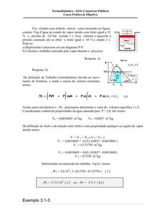 Um cilindro com êmbolo móvel, como mostrado na figura, 
contém 3 kg d’água no estado de vapor úmido com título igual a 15 
% e pressão de 2,0 bar (estado 1 ). Esse sistema é aquecido à 
pressão constante até se obter o título igual a 85 % ( estado 2 ). 
Pede-se: 
a) Representar o processo em um diagrama P-V. 
b) Calcular o trabalho realizado pelo vapor durante o processo. 
Resposta a) 
Resposta b) 
Da definição de Trabalho termodinâmico devido ao movi-mento 
de fronteira, e sendo a massa do sistema constante, 
temos: 
2 
2 
2 
W = ò PdV = Pòmdv = P.mòdv = P.m.(v - v ) (1) 
1 2 2 1 
1 
1 
1 
Assim, para calcularmos o 1W2 precisamos determinar o valor do volume específico 1 e 2. 
Considerando a tabela de propriedades da água saturada para P = 2,0 bar temos: 
VL = 0,0010605 m3/kg VV = 0,8857 m3/kg 
Da definição de título e da relação entre título e uma propriedade qualquer na região de vapor 
úmido temos: 
V = V L + X x ( V V - V L ) 
V 1 = 0,0010605 + 0,15 ( 0,8857 - 0,0010605 ) 
V 1 = 0,133756 m3/kg 
V 2 = 0,0010605 + 0,85 ( 0,8857 - 0,0010605) 
V 2 = 0,7530 m3/kg 
Substituindo na expressão do trabalho, Eq.(1) temos: 
1 W2 = 2,0.105 
x 3 x (0,7530 - 0,133756 ) [ J ] 
1 W2 = 3,715.105 [ J ] ou 1 W2 = 371,5 [ kJ ] 
Exemplo 3.1-3 
Termodinâmica - Série Concursos Públicos 
Curso Prático & Objetivo 
 