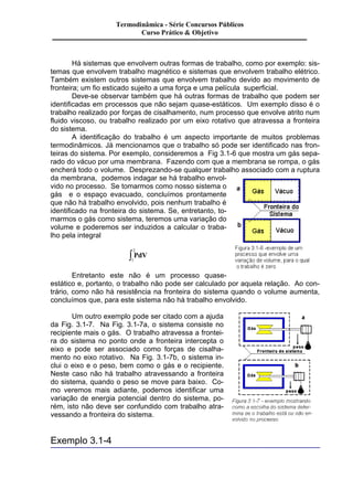 Há sistemas que envolvem outras formas de trabalho, como por exemplo: sis-temas 
que envolvem trabalho magnético e sistemas que envolvem trabalho elétrico. 
Também existem outros sistemas que envolvem trabalho devido ao movimento de 
fronteira; um fio esticado sujeito a uma força e uma película superficial. 
Deve-se observar também que há outras formas de trabalho que podem ser 
identificadas em processos que não sejam quase-estáticos. Um exemplo disso é o 
trabalho realizado por forças de cisalhamento, num processo que envolve atrito num 
fluido viscoso, ou trabalho realizado por um eixo rotativo que atravessa a fronteira 
do sistema. 
A identificação do trabalho é um aspecto importante de muitos problemas 
termodinâmicos. Já mencionamos que o trabalho só pode ser identificado nas fron-teiras 
do sistema. Por exemplo, consideremos a Fig 3.1-6 que mostra um gás sepa-rado 
do vácuo por uma membrana. Fazendo com que a membrana se rompa, o gás 
encherá todo o volume. Desprezando-se qualquer trabalho associado com a ruptura 
da membrana, podemos indagar se há trabalho envol-vido 
no processo. Se tomarmos como nosso sistema o 
gás e o espaço evacuado, concluímos prontamente 
que não há trabalho envolvido, pois nenhum trabalho é 
identificado na fronteira do sistema. Se, entretanto, to-marmos 
o gás como sistema, teremos uma variação do 
volume e poderemos ser induzidos a calcular o traba-lho 
pela integral 
2 ò 
PdV 
1 
Entretanto este não é um processo quase-estático 
e, portanto, o trabalho não pode ser calculado por aquela relação. Ao con-trário, 
como não há resistência na fronteira do sistema quando o volume aumenta, 
concluímos que, para este sistema não há trabalho envolvido. 
Um outro exemplo pode ser citado com a ajuda 
da Fig. 3.1-7. Na Fig. 3.1-7a, o sistema consiste no 
recipiente mais o gás. O trabalho atravessa a frontei-ra 
do sistema no ponto onde a fronteira intercepta o 
eixo e pode ser associado como forças de cisalha-mento 
no eixo rotativo. Na Fig. 3.1-7b, o sistema in-clui 
o eixo e o peso, bem como o gás e o recipiente. 
Neste caso não há trabalho atravessando a fronteira 
do sistema, quando o peso se move para baixo. Co-mo 
veremos mais adiante, podemos identificar uma 
variação de energia potencial dentro do sistema, po-rém, 
isto não deve ser confundido com trabalho atra-vessando 
a fronteira do sistema. 
Exemplo 3.1-4 
Termodinâmica - Série Concursos Públicos 
Curso Prático & Objetivo 
 