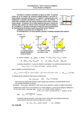 Considere o sistema mostrado na figura ao lado. O volume 
inicial do ar no interior do conjunto êmbolo-cilindro é de 0,03 m3, 
neste estado a pressão interna é de 1,1 kgf/cm2, suficiente para con-trabalançar 
a pressão atmosférica externa e o peso do êmbolo. A 
mola toca o êmbolo mas não exerce qualquer força sobre o mesmo 
nesse estado. O sistema ( ar) é então aquecido até que o volume do 
sistema seja o dobro do volume inicial. A pressão final do sistema é 
de 3,5 kgf/cm2 e, durante o processo a força de mola é proporcional 
ao deslocamento do êmbolo a partir da posição inicial. Pede-se: 
a) Mostrar o processo em um diagrama, P - v 
b) Considerando o ar como sistema, calcular o trabalho realizado pelo sistema 
Solução: a) 
b) sendo o trabalho 
2 
W = ò PdV, e, sendo P = ( Patm + Pêmb + Pmola ), temos: 
1 2 1 
2 
W P P P dV atm emb molla = ò ( + + ) ou 1 2 1 
1 2 1 
2 
2 
W P P dV P dV atm emb mola = ò ( + ) + ò 
1 
a pressão atmosférica + o peso do êmbolo é constante, e no sistema internacional vale 
P êmb + P atm = 1,1 x 9,81 x 104 N/m2 = 10,791 x 104 Pa 
logo, o trabalho correspondente será: 
2 
[ ] 1 2 
W = 10 , 791 ´ 10 4 ò dV = 10 , 791x10 4 
2V - V = 791x104 - (atm) 1 1 
10 , ( 2x0 , 03 0 , 03 ) ® W = 3 , 
2373 kJ 1 
1 2 (ATM) O trabalho devido à força de mola contra o êmbolo será 
1 2 W P dV mola = ò mas, Pmola = F( volume), 
assim devemos determinar primeiro qual a função que relaciona a pressão devido à mola 
com relação à variação do volume. 
2 ò representa a área sob a curva, podemos resolver a integral calculando 
Entretanto, como PdV 
1 
diretamente a área sob a curva da figura a-2. Como sabemos, a área de um triângulo retângulo é 
A= (b x h)/2, onde, para este caso, b= (V2 - V1) = (0,06 - 0,03) = 0,03 m3, e 
h= (P2 - P1) = (3,5-1,1)x 9,81x104 Pa = 23,544 x 104 Pa 
logo, W 
0 03 x 23 544 x 
10 
kJ mola = = 
2 
3 5316 
, , 4 
, 
O trabalho total do processo, nada mais é que a soma dos dois trabalhos anteriores, 
como mostra a área sob a curva na figura a-3, ou seja: 
1 2 1 2 W W W 3 237 3 5316 W 6 7686 kJ atm mola = + = , + , ® = , 
3-2 CALOR 
Termodinâmica - Série Concursos Públicos 
Curso Prático & Objetivo 
 