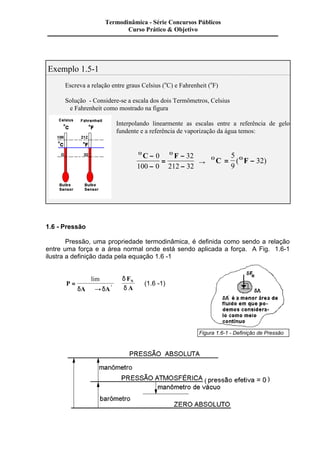 Exemplo 1.5-1 
Termodinâmica - Série Concursos Públicos 
Escreva a relação entre graus Celsius (oC) e Fahrenheit (oF) 
Solução - Considere-se a escala dos dois Termômetros, Celsius 
e Fahrenheit como mostrado na figura 
Interpolando linearmente as escalas entre a referência de gelo 
fundente e a referência de vaporização da água temos: 
OC - O F 
- 
= 
- 
- 
0 
100 0 
32 
212 32 ® 
5 
9 
OC = OF - 
( 32) 
1.6 - Pressão 
Pressão, uma propriedade termodinâmica, é definida como sendo a relação 
entre uma força e a área normal onde está sendo aplicada a força. A Fig. 1.6-1 
ilustra a definição dada pela equação 1.6 -1 
P 
lim 
d d 
A A 
F 
A i 
= N 
¾¾® 
d 
d 
(1.6 -1) 
Figura 1.6-1 - Definição de Pressão 
Curso Prático & Objetivo 
 