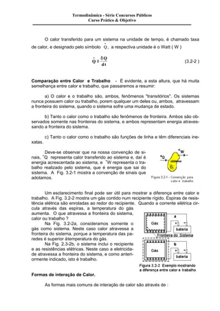 Termodinâmica - Série Concursos Públicos 
Curso Prático & Objetivo 
O calor transferido para um sistema na unidade de tempo, é chamado taxa 
de calor, e designado pelo símbolo Q · 
, a respectiva unidade é o Watt ( W ) 
Q 
Q 
dt 
· 
º 
d 
(3.2-2 ) 
Comparação entre Calor e Trabalho - É evidente, a esta altura, que há muita 
semelhança entre calor e trabalho, que passaremos a resumir: 
a) O calor e o trabalho são, ambos, fenômenos "transitórios". Os sistemas 
nunca possuem calor ou trabalho, porem qualquer um deles ou, ambos, atravessam 
a fronteira do sistema, quando o sistema sofre uma mudança de estado. 
b) Tanto o calor como o trabalho são fenômenos de fronteira. Ambos são ob-servados 
somente nas fronteiras do sistema, e ambos representam energia atraves-sando 
a fronteira do sistema. 
c) Tanto o calor como o trabalho são funções de linha e têm diferenciais ine-xatas. 
Deve-se observar que na nossa convenção de si-nais, 
+Q representa calor transferido ao sistema e, daí é 
energia acrescentada ao sistema, e +W representa o tra-balho 
realizado pelo sistema, que é energia que sai do 
sistema. A Fig. 3.2-1 mostra a convenção de sinais que 
adotamos. 
Um esclarecimento final pode ser útil para mostrar a diferença entre calor e 
trabalho. A Fig. 3.2-2 mostra um gás contido num recipiente rígido. Espiras de resis-tência 
elétrica são enroladas ao redor do recipiente. Quando a corrente elétrica cir-cula 
através das espiras, a temperatura do gás 
aumenta. O que atravessa a fronteira do sistema, 
calor ou trabalho ? 
Na Fig. 3.2-2a, consideramos somente o 
gás como sistema. Neste caso calor atravessa a 
fronteira do sistema, porque a temperatura das pa-redes 
é superior à temperatura do gás. 
Na Fig. 2.3-2b, o sistema inclui o recipiente 
e as resistências elétricas. Neste caso a eletricida-de 
atravessa a fronteira do sistema, e como anteri-ormente 
indicado, isto é trabalho. 
Formas de interação de Calor. 
As formas mais comuns de interação de calor são através de : 
 
