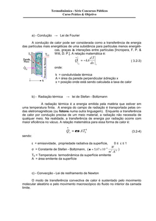 Termodinâmica - Série Concursos Públicos 
Curso Prático & Objetivo 
a) - Condução ® Lei de Fourier 
A condução de calor pode ser considerada como a transferência de energia 
das partículas mais energéticas de uma substância para partículas menos energéti-cas, 
graças às interações entre partículas [Incropera, F. P. & 
Witt, D. P.]. A relação matemática é: 
Q kA 
d T 
x dx x 
· 
= - ( 3.2-3) 
onde: 
k = condutividade térmica 
A = área da parede perpendicular à direção x 
x = posição onde está sendo calculada a taxa de calor 
b) - Radiação térmica ® lei de Stefan - Boltzmann 
A radiação térmica é a energia emitida pela matéria que estiver em 
uma temperatura finita. A energia do campo de radiação é transportada pelas on-das 
eletromagnéticas (ou fotons numa outra linguagem). Enquanto a transferência 
de calor por condução precisa de um meio material, a radiação não necessita de 
qualquer meio. Na realidade, a transferência de energia por radiação ocorre com 
maior eficiência no vácuo. A relação matemática para essa forma de calor é: 
· 
= es 4 (3.2-4) 
Q AT e b 
sendo: 
e = emissividade, propriedade radiativa da superfície, 0 £ e £ 1 
s = Constante de Stefan - Boltzmann, (s = 5 67 10-8 
2 4 , 
. 
x 
W 
m K 
) 
Tb = Temperatura termodinâmica da superfície emitente 
A = área emitente da superfície 
c) - Convecção - Lei de resfriamento de Newton 
O modo de transferência convectiva de calor é sustentado pelo movimento 
molecular aleatório e pelo movimento macroscópico do fluido no interior da camada 
limite. 
 