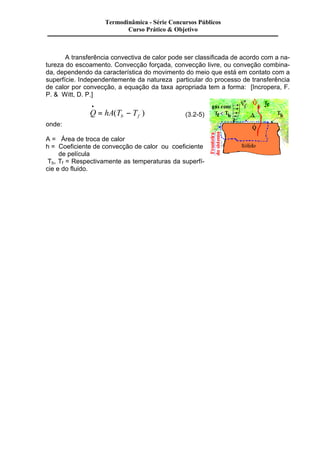 A transferência convectiva de calor pode ser classificada de acordo com a na-tureza 
do escoamento. Convecção forçada, convecção livre, ou conveção combina-da, 
dependendo da característica do movimento do meio que está em contato com a 
superfície. Independentemente da natureza particular do processo de transferência 
de calor por convecção, a equação da taxa apropriada tem a forma: [Incropera, F. 
P. & Witt, D. P.] 
· 
= ( - ) (3.2-5) 
Q hA T T b f 
onde: 
A = Área de troca de calor 
h = Coeficiente de convecção de calor ou coeficiente 
de película 
Tb, Tf = Respectivamente as temperaturas da superfí-cie 
e do fluido. 
Termodinâmica - Série Concursos Públicos 
Curso Prático & Objetivo 
 