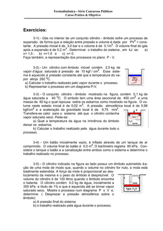 Exercícios: 
Termodinâmica - Série Concursos Públicos 
Curso Prático & Objetivo 
3-1) - Gás no interior de um conjunto cilindro - êmbolo sofre um processo de 
expansão de forma que a relação entre pressão e volume é dada por PVn = cons-tante. 
A pressão inicial é de 3,0 bar e o volume é de 0,1m3. O volume final do gás 
após a expansão é de 0,2 m3. Determinar o trabalho do sistema , em kJ se: a) 
n= 1,5 ; b) n=1,0 e c) n= 0. 
Faça também, a representação dos processos no plano P - V. 
3-2) - Um cilindro com êmbolo móvel contém 2,5 kg de 
vapor d’água saturado à pressão de 10 kgf / cm2. Esse siste-ma 
é aquecido à pressão constante até que a temperatura do va-por 
atinja 260 oC. 
a) Calcular o trabalho realizado pelo vapor durante o processo. 
b) Representar o processo em um diagrama P-V. 
3-3) - O conjunto cilindro - êmbolo mostrado na figura, contém 0,1 kg de 
água saturada a 40 oC. O embolo tem uma área seccional de 400 cm2 e uma 
massa de 60 kg o qual repousa sobre os esbarros como mostrado na figura. O vo-lume 
neste estado inicial é de 0,02 m3. A pressão atmosférica local é de 0,98 
kgf/cm2 e a aceleração da gravidade local é de 9,75 m/s2. 
Transfere-se calor para o sistema até que o cilindro contenha 
vapor saturado seco. Pede-se: 
a) Qual a temperatura da água na iminência do êmbolo 
deixar os esbarros. 
b) Calcular o trabalho realizado pela água durante todo o 
processo. 
3-4) - Um balão inicialmente vazio, é inflado através de um tanque de ar 
comprimido. O volume final do balão é 5,0 m3. O barômetro registra 95 kPa. Con-sidere 
o tanque o balão e a canalização entre ambos como o sistema e determine o 
trabalho realizado no processo. 
3-5) - O cilindro indicado na figura ao lado possui um êmbolo submetido à a-ção 
de uma mola de modo que, quando o volume no cilindro for nulo, a mola está 
totalmente estendida. A força da mola é proporcional ao des-locamento 
da mesma e o peso do êmbolo é desprezível. O 
volume do cilindro é de 120 litros quando o êmbolo encontra 
o batente. O cilindro contém 4,0 kg de água, inicialmente a 
350 kPa e título de 1% e que é aquecida até se tornar vapor 
saturado seco. Mostre o processo num diagrama P x V e, 
determine: ( Desprezar a pressão atmosférica sobre o 
êmbolo) 
a) A pressão final do sistema 
b) o trabalho realizado pela água durante o processo. 
 
