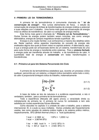Termodinâmica - Série Concursos Públicos 
Curso Prático & Objetivo 
4 - PRIMEIRA LEI DA TERMODINÂMICA 
A primeira lei da termodinâmica é comumente chamada de " lei da 
conservação da energia". Nos cursos elementares de física, o estudo da 
conservação de energia dá ênfase às transformações de energia cinética e potencial 
e suas relações com o trabalho. Uma forma mais geral de conservação de energia 
inclui os efeitos de transferência de calor e a variação de energia interna. 
Esta forma mais geral é chamada de " Primeira Lei da Termodinâmica ". 
Outras formas de energia podem também serem incluídas, tais como: energia 
eletrostática, energia de campos magnéticos tensão superficial etc. 
Energia é uma noção familiar, e já conhecemos a maioria dos detalhes sobre 
ela. Neste capítulo vários aspectos importantes do conceito de energia são 
analisados alguns dos quais já foram vistos no capítulo anterior. A idéia básica, aqui, 
é que a energia pode ser armazenada dentro de um sistema, transformada de uma 
para outra forma de energia e transferida entre sistemas. Para o sistema fechado 
a energia pode ser transferida através do trabalho e da transferência de calor. A 
quantidade total de energia é conservada em todas transformações e 
transferências. 
4-1 - Primeira Lei para Um Sistema Percorrendo Um Ciclo 
A primeira lei da termodinâmica estabelece que, durante um processo cíclico 
qualquer, percorrido por um sistema, a integral cíclica (somatório sobre todo o ciclo), 
do calor é proporcional à integral cíclica do trabalho, matematicamente 
ò dQ= ò dW (4.1-1) 
ou 
å Q = å W 
(4.1-2) 
ciclo ciclo 
A base de todas as leis da natureza é a evidência experimental, e isto é 
verdadeiro, também, para a primeira lei da termodinâmica. 
Toda a experiência efetuada até agora provou a veracidade direta ou 
indiretamente da primeira lei. A primeira lei nunca foi contestada e tem sido 
satisfeita por muitas experiências físicas diferentes. 
Como discutido no capítulo 3 a unidade de calor e trabalho, para o sistema 
internacional, SI, é o joule ou seus múltiplos. Outras unidades são freqüentemente 
usadas, tais como aquelas do sistema prático inglês e do sistema prático métrico, 
respectivamente, BTU (British thermal units) e a kcal (quilocaloria) 
1 kcal = 4,1868 kJ 1 BTU = 1,0553 kJ 
1 kcal = 3,96744 BTU 
1 kw = 860 kcal / h = 3 412 BTU / h 
1 hp = 641,2 kcal / h = 2 545 BTU / h 
 
