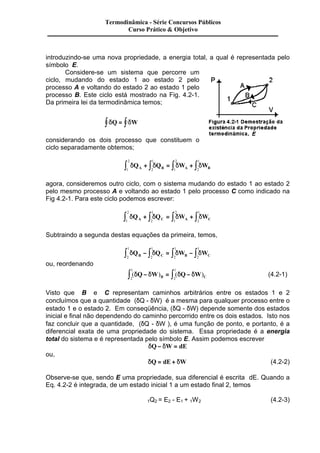 Termodinâmica - Série Concursos Públicos 
Curso Prático & Objetivo 
introduzindo-se uma nova propriedade, a energia total, a qual é representada pelo 
símbolo E. 
Considere-se um sistema que percorre um 
ciclo, mudando do estado 1 ao estado 2 pelo 
processo A e voltando do estado 2 ao estado 1 pelo 
processo B. Este ciclo está mostrado na Fig. 4.2-1. 
Da primeira lei da termodinâmica temos; 
ò dQ = ò dW 
considerando os dois processo que constituem o 
ciclo separadamente obtemos; 
1 
2 
2 
1 
ò dQ + ò dQ = ò dW + ò dW 1 
A 2 
B 1 
A 2 
B agora, consideremos outro ciclo, com o sistema mudando do estado 1 ao estado 2 
pelo mesmo processo A e voltando ao estado 1 pelo processo C como indicado na 
Fig 4.2-1. Para este ciclo podemos escrever: 
1 
2 
2 
1 
ò dQ + ò dQ = ò dW + ò dW 1 
A 2 
C 1 
A 2 
C Subtraindo a segunda destas equações da primeira, temos, 
1 
1 
1 
1 
ò dQ - ò dQ = ò dW - ò dW 2 
B 2 
C 2 
B 2 
C ou, reordenando 
1 
1 
ò (dQ - dW) = ò (dQ - dW) 2 
B 2 
C (4.2-1) 
Visto que B e C representam caminhos arbitrários entre os estados 1 e 2 
concluímos que a quantidade (dQ - dW) é a mesma para qualquer processo entre o 
estado 1 e o estado 2. Em conseqüência, (dQ - dW) depende somente dos estados 
inicial e final não dependendo do caminho percorrido entre os dois estados. Isto nos 
faz concluir que a quantidade, (dQ - dW ), é uma função de ponto, e portanto, é a 
diferencial exata de uma propriedade do sistema. Essa propriedade é a energia 
total do sistema e é representada pelo símbolo E. Assim podemos escrever 
dQ- dW = dE 
ou, 
dQ = dE + dW (4.2-2) 
Observe-se que, sendo E uma propriedade, sua diferencial é escrita dE. Quando a 
Eq. 4.2-2 é integrada, de um estado inicial 1 a um estado final 2, temos 
1Q2 = E2 - E1 + 1W2 (4.2-3) 
 