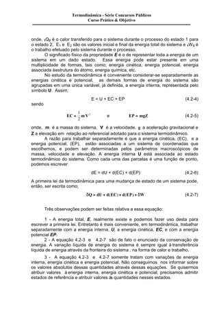Termodinâmica - Série Concursos Públicos 
Curso Prático & Objetivo 
onde, 1Q2 é o calor transferido para o sistema durante o processo do estado 1 para 
o estado 2, E1 e E2 são os valores inicial e final da energia total do sistema e 1W2 é 
o trabalho efetuado pelo sistema durante o processo. 
O significado físico da propriedade E é o de representar toda a energia de um 
sistema em um dado estado. Essa energia pode estar presente em uma 
multiplicidade de formas, tais como; energia cinética, energia potencial, energia 
associada à estrutura do átomo, energia química, etc. 
No estudo da termodinâmica é conveniente considerar-se separadamente as 
energias cinética e potencial, as demais formas de energia do sistema são 
agrupadas em uma única variável, já definida, a energia interna, representada pelo 
símbolo U. Assim, 
E = U + EC + EP (4.2-4) 
sendo 
1 
2 
EC = mV 
2 e EP = mgZ (4.2-5) 
onde, m é a massa do sistema, V é a velocidade, g a aceleração gravitacional e 
Z a elevação em relação ao referencial adotado para o sistema termodinâmico. 
A razão para trabalhar separadamente é que a energia cinética, (EC), e a 
energia potencial, (EP), estão associadas a um sistema de coordenadas que 
escolhemos, e podem ser determinadas pelos parâmetros macroscópicos de 
massa, velocidade e elevação. A energia interna U está associada ao estado 
termodinâmico do sistema. Como cada uma das parcelas é uma função de ponto, 
podemos escrever 
dE = dU + d(EC) + d(EP) (4.2-6) 
A primeira lei da termodinâmica para uma mudança de estado de um sistema pode, 
então, ser escrita como; 
dQ = dU + d(EC) + d(EP) + dW (4.2-7) 
Três observações podem ser feitas relativa a essa equação: 
1 - A energia total, E, realmente existe e podemos fazer uso desta para 
escrever a primeira lei. Entretanto é mais conveniente, em termodinâmica, trabalhar 
separadamente com a energia interna, U, a energia cinética, EC, e com a energia 
potencial EP. 
2 - A equação 4.2-3 e 4.2-7 são de fato o enunciado da conservação de 
energia. A variação líquida de energia do sistema é sempre igual à transferência 
líquida de energia através da fronteira do sistema , na forma de calor e trabalho. 
3 - A equação 4.2-3 e 4.2-7 somente tratam com variações de energia 
interna, energia cinética e energia potencial. Não conseguimos nos informar sobre 
os valores absolutos dessas quantidades através dessas equações. Se quisermos 
atribuir valores à energia interna, energia cinética e potencial, precisamos admitir 
estados de referência e atribuir valores às quantidades nesses estados. 
 