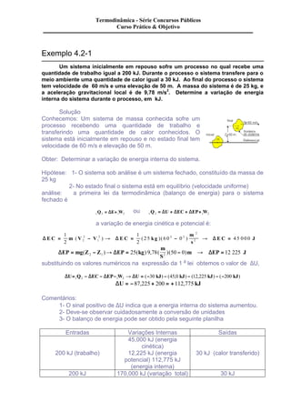 Exemplo 4.2-1 
Termodinâmica - Série Concursos Públicos 
Curso Prático & Objetivo 
Um sistema inicialmente em repouso sofre um processo no qual recebe uma 
quantidade de trabalho igual a 200 kJ. Durante o processo o sistema transfere para o 
meio ambiente uma quantidade de calor igual a 30 kJ. Ao final do processo o sistema 
tem velocidade de 60 m/s e uma elevação de 50 m. A massa do sistema é de 25 kg, e 
a aceleração gravitacional local é de 9,78 m/s2. Determine a variação de energia 
interna do sistema durante o processo, em kJ. 
Solução 
Conhecemos: Um sistema de massa conhecida sofre um 
processo recebendo uma quantidade de trabalho e 
transferindo uma quantidade de calor conhecidos. O 
sistema está inicialmente em repouso e no estado final tem 
velocidade de 60 m/s e elevação de 50 m. 
Obter: Determinar a variação de energia interna do sistema. 
Hipótese: 1- O sistema sob análise é um sistema fechado, constituído da massa de 
25 kg 
2- No estado final o sistema está em equilíbrio (velocidade uniforme) 
análise: a primeira lei da termodinâmica (balanço de energia) para o sistema 
fechado é 
1Q2 = DE+1W2 ou 1 2 1 2 Q = DU + DEC + DEP+ W 
a variação de energia cinética e potencial é: 
m 
s 
1 
2 
1 
2 
D E C m V V D E C kg D 
= 2 
- 2 ® = 2 - 2 
® E C = J 
25 60 0 45 000 2 
1 
2 
2 ( ) ( )( ) 
m 
S 
DEP mg Z Z DEP kg D 
= ( - )® = ( ) , ( )( - )m ® EP = J 2 1 2 25 9 78 50 0 12 225 
substituindo os valores numéricos na expressão da 1 a lei obtemos o valor de DU, 
DU= Q - DEC - DEP- W ® DU = - kJ - kJ - kJ - - kJ 1 2 1 2 ( 30 ) (45,0 ) (12,225 ) ( 200 ) 
Þ DU = -87,225 + 200 = +112,775 kJ 
Comentários: 
1- O sinal positivo de DU indica que a energia interna do sistema aumentou. 
2- Deve-se observar cuidadosamente a conversão de unidades 
3- O balanço de energia pode ser obtido pela seguinte planilha 
Entradas Variações Internas Saídas 
200 kJ (trabalho) 
45,000 kJ (energia 
cinética) 
12,225 kJ (energia 
potencial) 112,775 kJ 
(energia interna) 
30 kJ (calor transferido) 
200 kJ 170,000 kJ (variação total) 30 kJ 
 