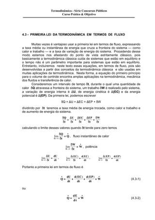 Termodinâmica - Série Concursos Públicos 
Curso Prático & Objetivo 
4.3 - PRIMEIRA LEI DA TERMODINÂMICA EM TERMOS DE FLUXO 
Muitas vezes é vantajoso usar a primeira lei em termos de fluxo, expressando 
a taxa média ou instantânea de energia que cruza a fronteira do sistema — como 
calor e trabalho — e a taxa de variação de energia do sistema. Procedendo desse 
modo estamos nos afastando do ponto de vista estritamente clássico, pois 
basicamente a termodinâmica clássica cuida de sistemas que estão em equilíbrio e 
o tempo não é um parâmetro importante para sistemas que estão em equilíbrio. 
Entretanto, incluiremos neste texto essas equações, em termos de fluxo, pois são 
desenvolvidas a partir dos conceitos da termodinâmica clássica e são usadas em 
muitas aplicações da termodinâmica. Nesta forma, a equação do primeiro princípio 
para o volume de controle encontra amplas aplicações na termodinâmica, mecânica 
dos fluidos e transferência de calor. 
Consideremos um intervalo de tempo dt, durante o qual uma quantidade de 
calor dQ atravessa a fronteira do sistema, um trabalho dW é realizado pelo sistema, 
a variação de energia interna é DU, de energia cinética é D(EC) e da energia 
potencial é D(EP). Da primeira lei, podemos escrever 
dQ = DU + DEC = DEP + dW 
dividindo por dt teremos a taxa média de energia trocada, como calor e trabalho e 
de aumento de energia do sistema. 
d 
d d d d 
d 
d 
Q 
t 
D D D 
U 
t 
EC 
t 
EP 
t 
W 
t 
= + + + 
calculando o limite desses valores quando dt tende para zero temos 
lim 
d 
d 
Q 
t 
t d 
Q 
® 
· 
= 
0 
, fluxo instantâneo de calor 
lim 
d 
d 
W 
t 
t d 
W 
® 
· 
= 
0 
, potência 
U 
t 
lim 
dt d 
dU 
= 
® 0 
dt 
D , lim 
EC 
t 
( ) ( ) 
dt d 
d EC 
= 
® 0 
dt 
D , lim 
EP 
t 
( ) ( ) 
dt d 
d EP 
= 
® 0 
dt 
D 
Portanto a primeira lei em termos de fluxo é 
· · 
= + + + 
Q 
dU 
dt 
d EC 
dt 
d EP 
dt 
W 
( ) ( ) 
(4.3-1) 
ou 
· · 
= + (4.3-2) 
Q 
dE 
dt 
W 
 